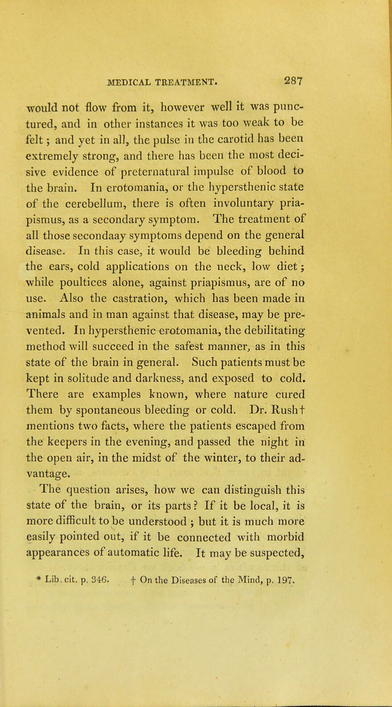 would not flow from it, however well it was punc- tured, and in other instances it was too weak to be felt; and yet in all, the pulse iu the carotid has been extremely strong, and there has been the most deci- sive evidence of preternatural impulse of blood to the brain. In erotomania, or the h37persthenic state of the cerebellum, there is often involuntary pria- pismus, as a secondary symptom. The treatment of all those secondaay symptoms depend on the general disease. In this case, it would be bleeding behind the ears, cold applications on the neck, low diet; while poultices alone, against priapismus, are of no use. Also the castration, which has been made in animals and in man against that disease, may be pre- vented. In hypersthenic erotomania, the debilitating method will succeed in the safest manner^ as in this state of the brain in general. Such patients must be kept in solitude and darkness, and exposed to cold. There are examples known, where nature cured them by spontaneous bleeding or cold. Dr. Rusht mentions two facts, where the patients escaped from the keepers in the evening, and passed the night in the open air, in the midst of the winter, to their ad- vantage. The question arises, how we can distinguish this state of the brain, or its parts ? If it be local, it is more difficult to be understood ; but it is much more easily pointed out, if it be connected with morbid appearances of automatic life. It may be suspected. * Lib. cit. p. 346. f On the Diseases of the Mind, p. 197.