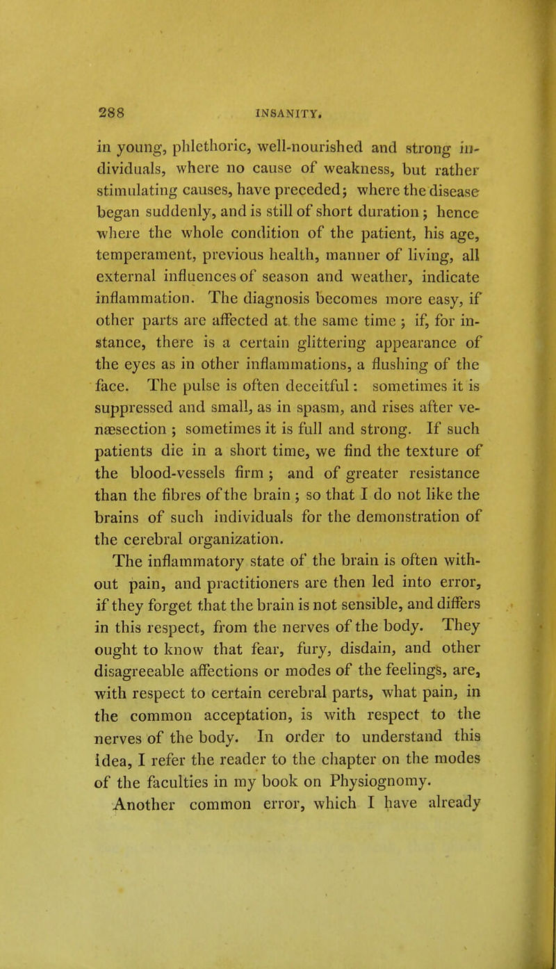 in young, phlethoric, well-nourished and strong in- dividuals, where no cause of weakness, but rather stimulating causes, have preceded; where the disease began suddenly, and is still of short duration; hence where the whole condition of the patient, his age, temperament, previous health, manner of living, all external influences of season and weather, indicate inflammation. The diagnosis becomes more easy, if other parts are affected at the same time ; if, for in- stance, there is a certain glittering appearance of the eyes as in other inflammations, a flushing of the face. The pulse is often deceitful: sometimes it is suppressed and small, as in spasm, and rises after ve- naesection ; sometimes it is full and strong. If such patients die in a short time, we find the texture of the blood-vessels firm ; and of greater resistance than the fibres of the brain ; so that I do not like the brains of such individuals for the demonstration of the cerebral organization. The inflammatory state of the brain is often with- out pain, and practitioners are then led into error, if they forget that the brain is not sensible, and differs in this respect, from the nerves of the body. They ought to know that fear, fury, disdain, and other disagreeable affections or modes of the feelings, are, with respect to certain cerebral parts, what pain, in the common acceptation, is with respect to the nerves of the body. In order to understand this idea, I refer the reader to the chapter on the modes of the faculties in my book on Physiognomy. Another common error, which I have already