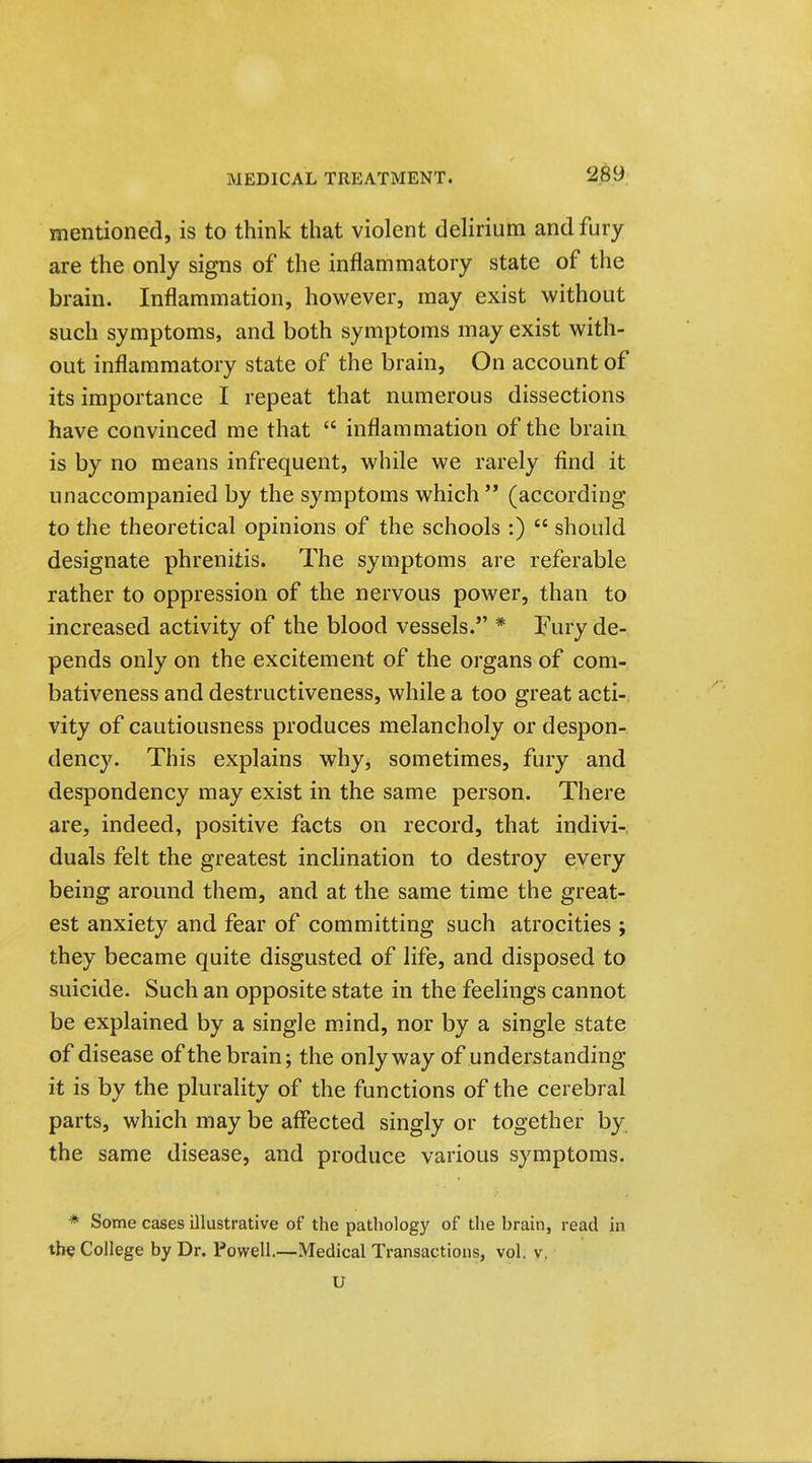 mentioned, is to think that violent delirium and fury are the only signs of the inflammatory state of the brain. Inflammation, however, may exist without such symptoms, and both symptoms may exist with- out inflammatory state of the brain, On account of its importance I repeat that numerous dissections have convinced me that  inflammation of the brain is by no means infrequent, while we rarely find it unaccompanied by the symptoms which  (according to the theoretical opinions of the schools :)  should designate phrenitis. The symptoms are referable rather to oppression of the nervous power, than to increased activity of the blood vessels. * Fury de- pends only on the excitement of the organs of com- bativeness and destructiveness, while a too great acti- vity of cautiousness produces melancholy or despon- dency. This explains why, sometimes, fury and despondency may exist in the same person. There are, indeed, positive facts on record, that indivi- duals felt the greatest inclination to destroy every being around them, and at the same time the great- est anxiety and fear of committing such atrocities ; they became quite disgusted of life, and disposed to suicide. Such an opposite state in the feelings cannot be explained by a single mind, nor by a single state of disease of the brain; the only way of understanding- it is by the plurality of the functions of the cerebral parts, which may be affected singly or together by the same disease, and produce various symptoms. * Some cases illustrative of the pathology of the brain, read in the College by Dr. Powell.—Medical Transactions, vol. v. U