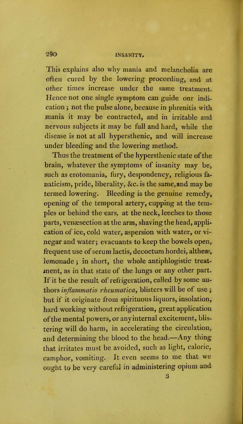 This explains also why mania and melancholia are often cured by the lowering proceeding, and at other times increase under the same treatment. Hence not one single symptom can guide our indi- cation ; not the pulse alone, because in phrenitis with mania it may be contracted, and in irritable and nervous subjects it may be full and hard, while the disease is not at all hypersthenic, and will increase under bleeding and the lowering method. Thus the treatment of the hypersthenic state of the brain, whatever the symptoms of insanity may be, such as erotomania, fury, despondency, religious fa- naticism, pride, liberality, &c. is the same, and may be termed lowering. Bleeding is the genuine remedy, opening of the temporal artery, cupping at the tem- ples or behind the ears, at the neck, leeches to those parts, venaesection at the arm, shaving the head, appli- cation of ice, cold water, aspersion with water, or vi- negar and water; evacuants to keep the bowels open, frequent use of serum lactis, decoctum hordei, altheae, lemonade; in short, the whole antiphlogistic treat- ment, as in that state of the lungs or any other part. If it be the result of refrigeration, called by some au- thors inflammatio rheumatica, blisters will be of use ; but if it originate from spirituous liquors, insolation, hard working without refrigeration, great application of the mental powers, or any internal excitement, blis- tering will do harm, in accelerating the circulation, and determining the blood to the head.—Any thing that irritates must be avoided, such as light, caloric, camphor, vomiting. It even seems to me that we ought to be very careful in administering opium and 3