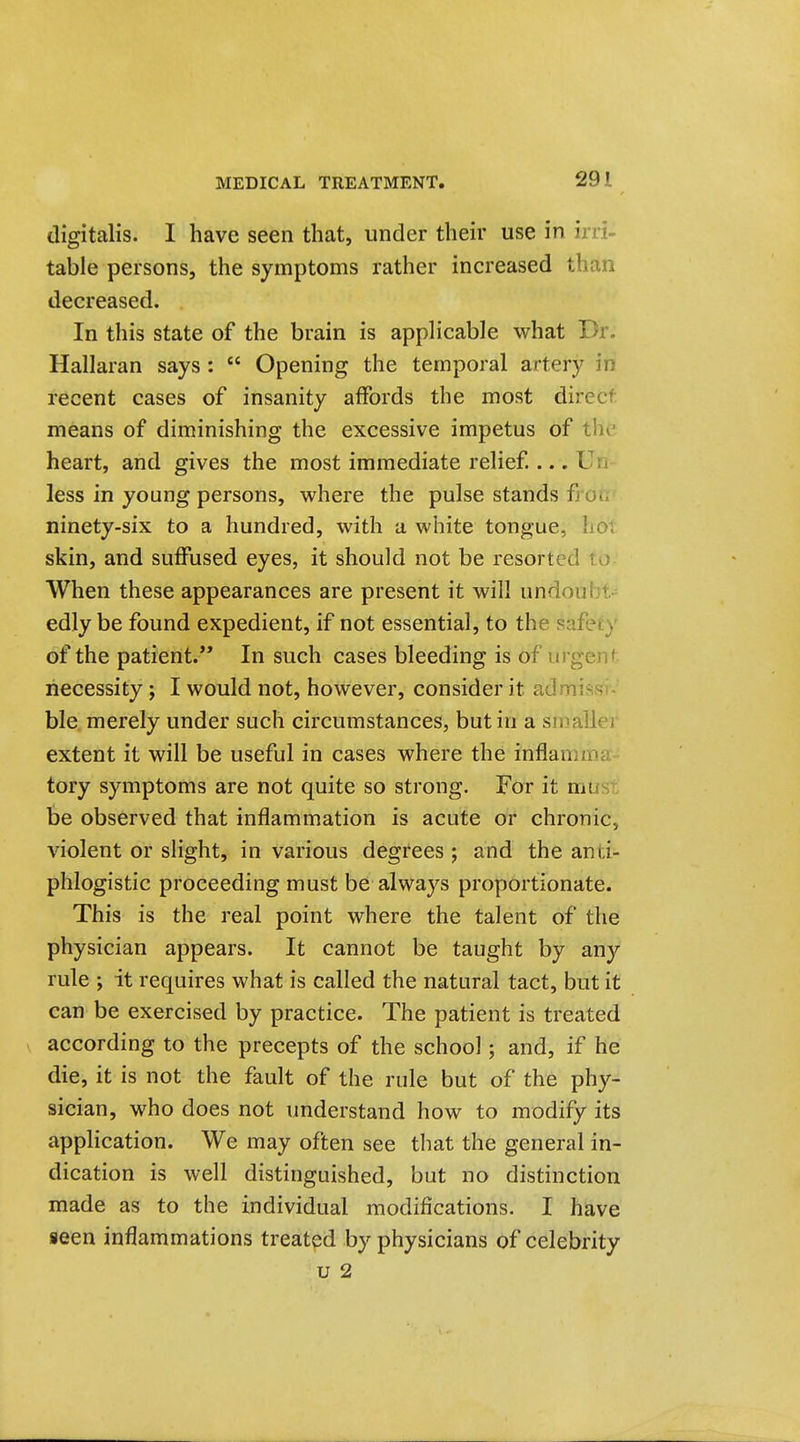 digitalis. I have seen that, under their use in irri- table persons, the symptoms rather increased than decreased. In this state of the brain is applicable what Dr. Hallaran says :  Opening the temporal artery in recent cases of insanity affords the most direct means of diminishing the excessive impetus of thv^- heart, and gives the most immediate relief ... Vu less in young persons, where the pulse stands froir ninety-six to a hundred, with a white tongue, hot skin, and suffused eyes, it should not be resorted to When these appearances are present it will undoubt edly be found expedient, if not essential, to the safety of the patient. In such cases bleeding is of urgent necessity; I would not, however, consider it admissi- ble merely under such circumstances, but in a smaller extent it will be useful in cases where the inflamma- tory symptoms are not quite so strong. For it mus be observed that inflammation is acute or chronic, violent or slight, in various degrees ; and the anti- phlogistic proceeding must be always proportionate. This is the real point where the talent of the physician appears. It cannot be taught by any rule ; it requires what is called the natural tact, but it can be exercised by practice. The patient is treated according to the precepts of the school; and, if he die, it is not the fault of the rule but of the phy- sician, who does not understand how to modify its application. We may often see that the general in- dication is well distinguished, but no distinction made as to the individual modifications. I have seen inflammations treated by physicians of celebrity u 2