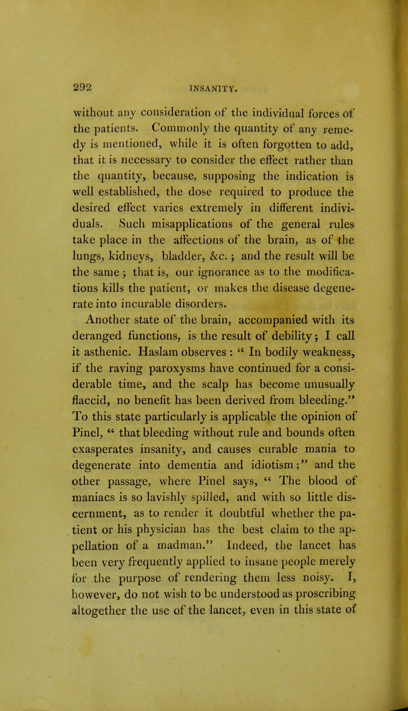 without any consideration of the individual forces of the patients. Commonly the quantity of any reme- dy is mentioned, while it is often forgotten to add, that it is necessary to consider the effect rather than the quantity, because, supposing the indication is well established, the dose required to produce the desired effect varies extremely in different indivi- duals. Such misapplications of the general rules take place in the affections of the brain, as of the lungs, kidneys, bladder, &c.; and the result will be the same ; that is, our ignorance as to the modifica- tions kills the patient, or makes the disease degene- rate into incurable disorders. Another state of the brain, accompanied with its deranged functions, is the result of debility j I call it asthenic. Haslam observes :  In bodily weakness, if the raving paroxysms have continued for a consi- derable time, and the scalp has become unusually flaccid, no benefit has been derived from bleeding. To this state particularly is applicable the opinion of Pinel,  that bleeding without rule and bounds often exasperates insanity, and causes curable mania to degenerate into dementia and idiotism; and the other passage, where Pinel says,  The blood of maniacs is so lavishly spilled, and with so little dis- cernment, as to render it doubtful whether the pa- tient or his physician has the best claim to the ap- pellation of a madman. Indeed, the lancet has been very frequently applied to insane people merely for the purpose of rendering them less noisy. I, however, do not wish to be understood as proscribing altogether the use of the lancet, even in this state of