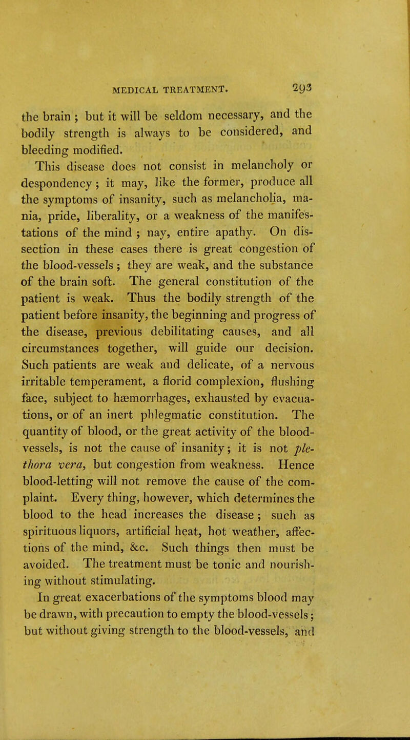 the brain ; but it will be seldom necessary, and the bodily strength is always to be considered, and bleeding modified. This disease does not consist in melancholy or despondency; it may, like the former, produce all the symptoms of insanity, such as melancholia, ma- nia, pride, liberality, or a weakness of the manifes- tations of the mind ; nay, entire apathy. On dis- section in these cases there is great congestion of the blood-vessels ; they are weak, and the substance of the brain soft. The general constitution of the patient is weak. Thus the bodily strength of the patient before insanity, the beginning and progress of the disease, previous debilitating causes, and all circumstances together, will guide our decision. Such patients are weak and delicate, of a nervous irritable temperament, a florid complexion, flushing face, subject to haemorrhages, exhausted by evacua- tions, or of an inert phlegmatic constitution. The quantity of blood, or the great activity of the blood- vessels, is not the cause of insanity; it is not ple- thora vera, but congestion from weakness. Hence blood-letting will not remove the cause of the com- plaint. Every thing, however, which determines the blood to the head increases the disease ; such as spirituous liquors, artificial heat, hot weather, affec- tions of the mind, &c. Such things then must be avoided. The treatment must be tonic and nourish- ing without stimulating. In great exacerbations of the symptoms blood may be drawn, with precaution to empty the blood-vessels; but without giving strength to the blood-vessels, and