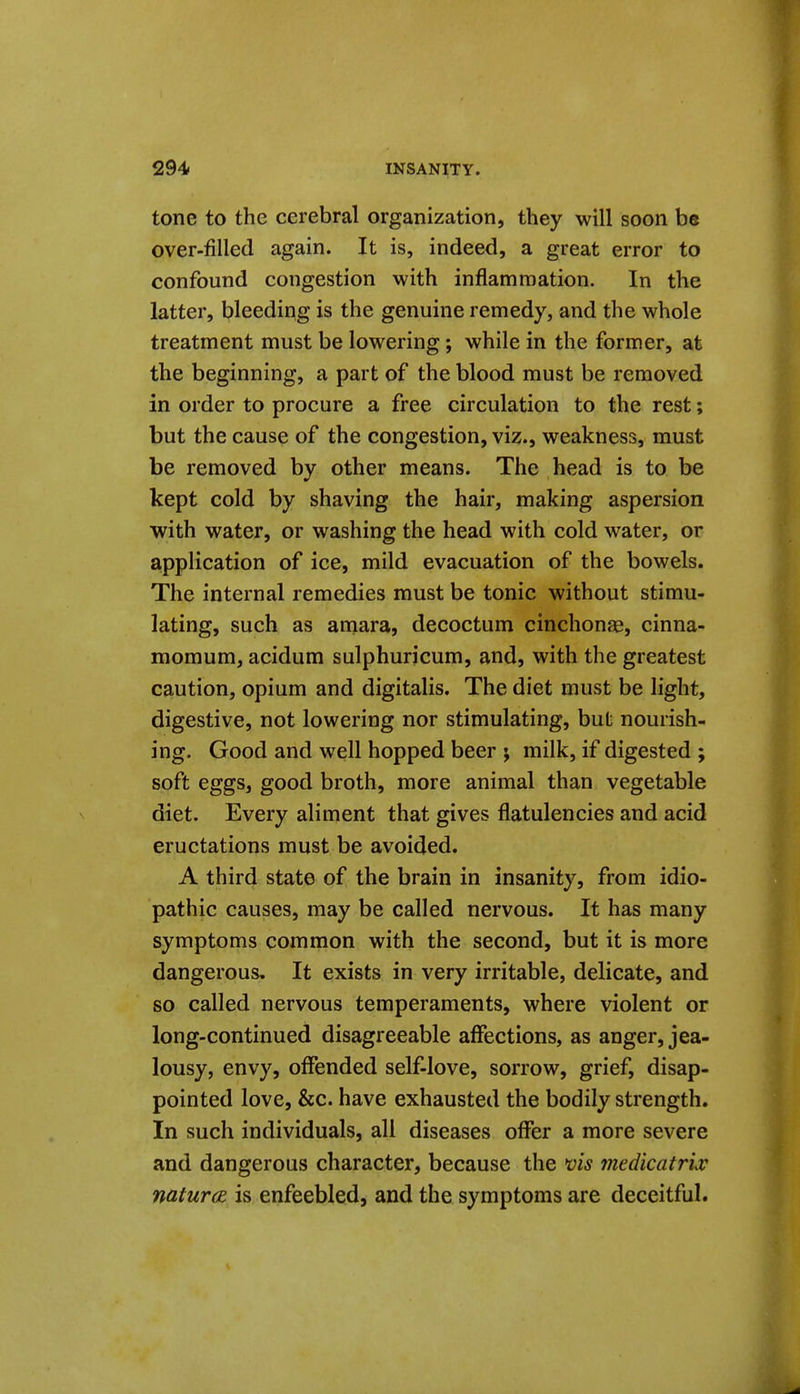 tone to the cerebral organization, they will soon be over-filled again. It is, indeed, a great error to confound congestion with inflammation. In the latter, bleeding is the genuine remedy, and the whole treatment must be lowering; while in the former, at the beginning, a part of the blood must be removed in order to procure a free circulation to the rest; but the cause of the congestion, viz., weakness, must be removed by other means. The head is to be kept cold by shaving the hair, making aspersion with water, or washing the head with cold water, or application of ice, mild evacuation of the bowels. The internal remedies must be tonic without stimu- lating, such as amara, decoctum cinchon^e, cinna- momum, acidum sulphurjcum, and, with the greatest caution, opium and digitalis. The diet must be light, digestive, not lowering nor stimulating, but nourish- ing. Good and well hopped beer ; milk, if digested ; soft eggs, good broth, more animal than vegetable diet. Every aliment that gives flatulencies and acid eructations must be avoided. A third state of the brain in insanity, from idio- pathic causes, may be called nervous. It has many symptoms common with the second, but it is more dangerous. It exists in very irritable, delicate, and so called nervous temperaments, where violent or long-continued disagreeable affections, as anger, jea- lousy, envy, offended self-love, sorrow, grief, disap- pointed love, &c. have exhausted the bodily strength. In such individuals, all diseases offer a more severe and dangerous character, because the vis medicatrlv natures, is enfeebled, and the symptoms are deceitful.