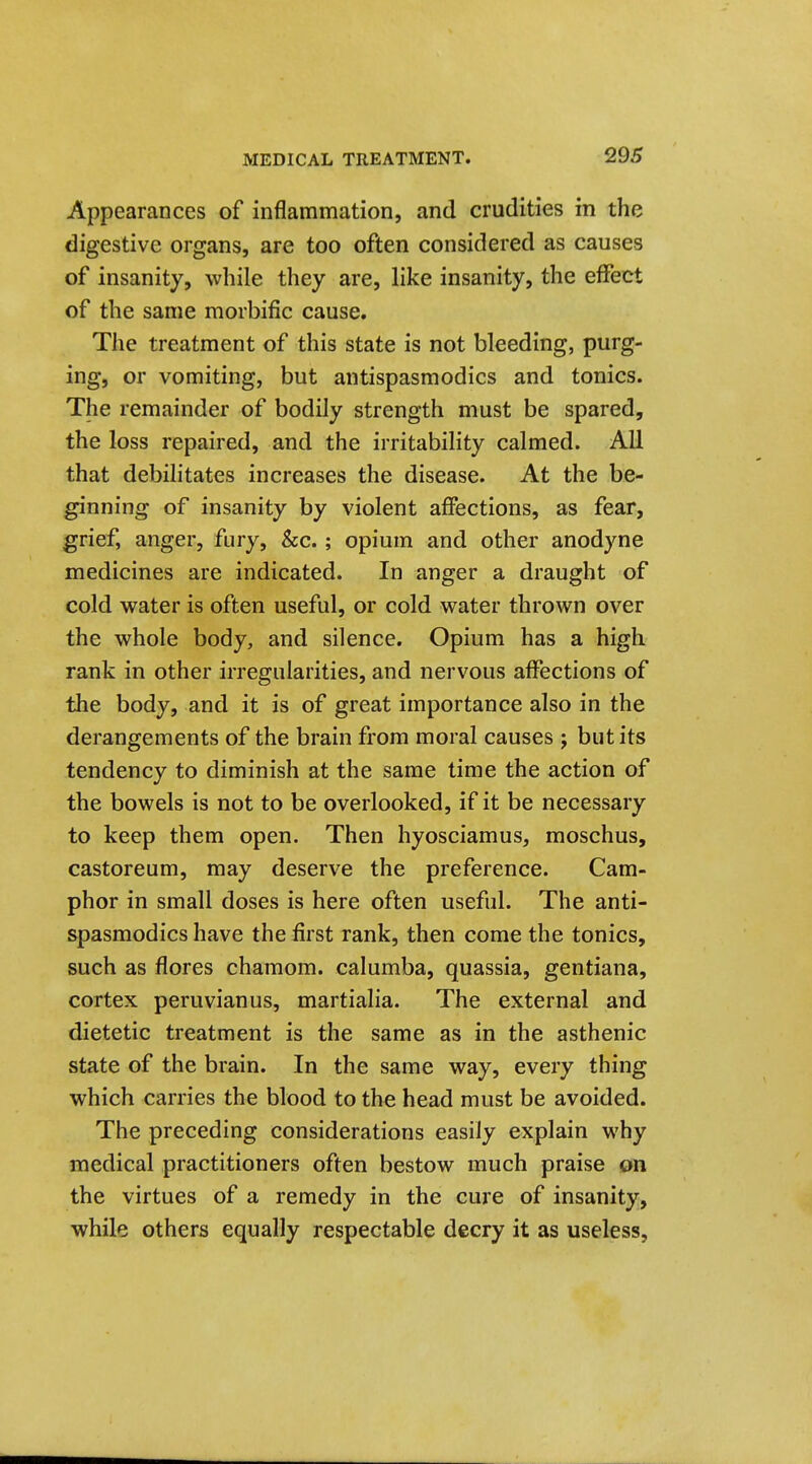 Appearances of inflammation, and crudities in the digestive organs, are too often considered as causes of insanity, while they are, like insanity, the effect of the same morbific cause. The treatment of this state is not bleeding, purg- ing, or vomiting, but antispasmodics and tonics. The remainder of bodily strength must be spared, the loss repaired, and the irritability calmed. All that debilitates increases the disease. At the be- ginning of insanity by violent affections, as fear, grief, anger, fury, &c.; opium and other anodyne medicines are indicated. In anger a draught of cold water is often useful, or cold water thrown over the whole body, and silence. Opium has a high rank in other irregularities, and nervous affections of the body, and it is of great importance also in the derangements of the brain from moral causes j but its tendency to diminish at the same time the action of the bowels is not to be overlooked, if it be necessary to keep them open. Then hyosciamus, moschus, castoreum, may deserve the preference. Cam- phor in small doses is here often useful. The anti- spasmodics have the first rank, then come the tonics, such as flores charaom. calumba, quassia, gentiana, cortex Peruvian us, martialia. The external and dietetic treatment is the same as in the asthenic state of the brain. In the same way, every thing which carries the blood to the head must be avoided. The preceding considerations easily explain why medical practitioners often bestow much praise on the virtues of a remedy in the cure of insanity, while others equally respectable decry it as useless,