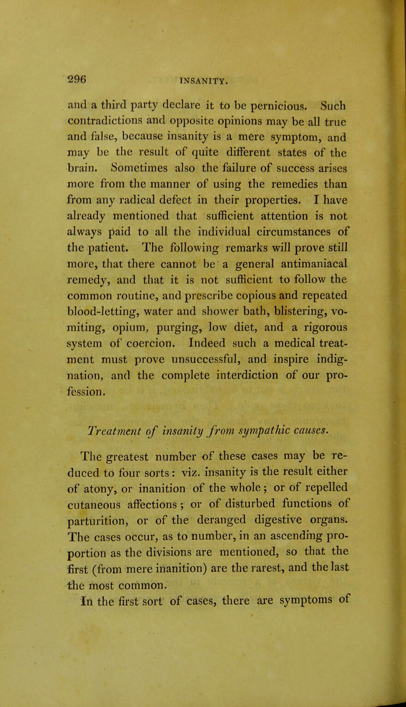 and a third party declare it to be pernicious. Such contradictions and opposite opinions may be all true and false, because insanity is a mere symptom, and may be the result of quite different states of the brain. Sometimes also the failure of success arises more from the manner of using the remedies than from any radical defect in their properties. I have already mentioned that sufficient attention is not always paid to all the individual circumstances of the patient. The following remarks will prove still more, that there cannot be a general antimaniacal remedy, and that it is not sufficient to follow the common routine, and prescribe copious and repeated blood-letting, water and shower bath, blistering, vo- miting, opium, purging, low diet, and a rigorous system of coercion. Indeed such a medical treat- ment must prove unsuccessful, and inspire indig- nation, and the complete interdiction of our pro- fession. Treatment of insanity from sympathic causes. The greatest number of these cases may be re- duced to four sorts: viz. insanity is the result either of atony, or inanition of the whole ; or of repelled cutaneous affections ; or of disturbed functions of parturition, or of the deranged digestive organs. The cases occur, as to number, in an ascending pro- portion as the divisions are mentioned, so that the first (from mere inanition) are the rarest, and the last the most common. In the first sort of cases, there ai'e symptoms of