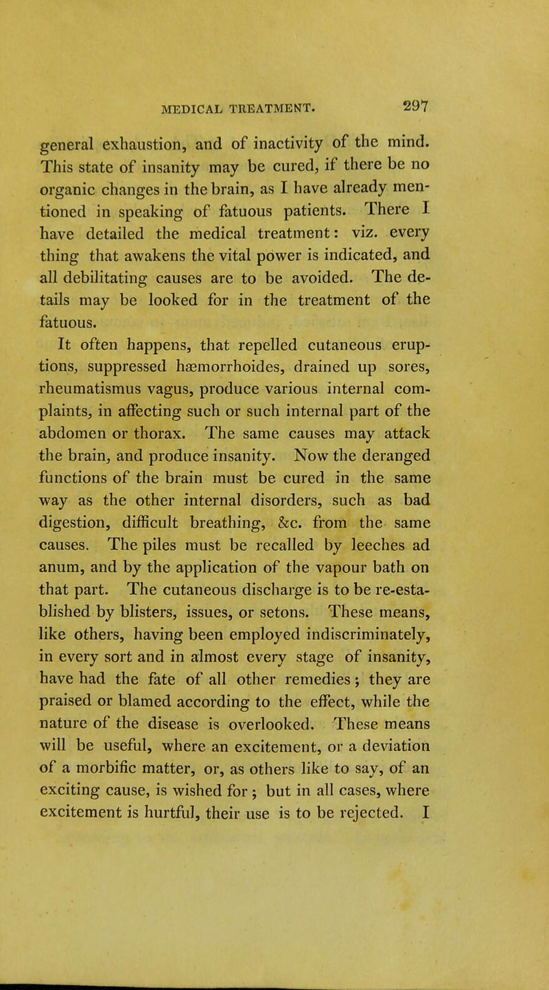 general exhaustion, and of inactivity of the mind. This state of insanity may be cured, if there be no organic changes in the brain, as I have already men- tioned in speaking of fatuous patients. There I have detailed the medical treatment: viz. every thing that awakens the vital power is indicated, and all debilitating causes are to be avoided. The de- tails may be looked for in the treatment of the fatuous. It often happens, that repelled cutaneous erup- tions:, suppressed haemorrhoides, drained up sores, rheumatismus vagus, produce various internal com- plaints, in affecting such or such internal part of the abdomen or thorax. The same causes may attack the brain, and produce insanity. Now the deranged functions of the brain must be cured in the same way as the other internal disorders, such as bad digestion, difficult breathing, &c. from the same causes. The piles must be recalled by leeches ad anum, and by the application of the vapour bath on that part. The cutaneous discharge is to be re-esta- blished by blisters, issues, or setons. These means, like others, having been employed indiscriminately, in every sort and in almost every stage of insanity, have had the fate of all other remedies; they are praised or blamed according to the effect, while the nature of the disease is overlooked. These means will be useful, where an excitement, or a deviation of a morbific matter, or, as others like to say, of an exciting cause, is wished for; but in all cases, where excitement is hurtful, their use is to be rejected. I