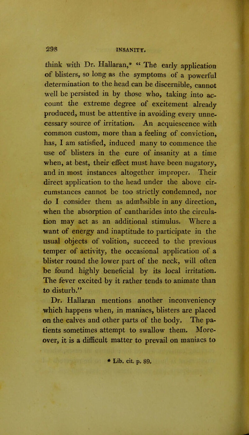 think with Dr. Hallaran,* « The early application of blisters, so long as the symptoms of a powerful determination to the head can be discernible, cannot well be persisted in by those who, taking into ac- count the extreme degree of excitement already produced, must be attentive in avoiding every unne- cessary source of irritation. An acquiescence with common custom, more than a feeling of conviction, has, I am satisfied, induced manv to commence the use of blisters in the cure of insanity at a time when, at best, their effect must have been nugatory, and in most instances altogether improper. Their direct application to the head under the above cir- cumstances cannot be too strictly condemned, nor do I consider them as admissible in any direction, when the absorption of cantharides into the circula- tion may act as an additional stimulus. Where a want of energy and inaptitude to participate in the usual objects of volition, succeed to the previous temper of activity, the occasional application of a blister round the lower part of the neck, will often be found highly beneficial by its local irritation. The fever excited by it rather tends to animate than to disturb. Dr. Hallaran mentions another inconveniency which happens when, in maniacs, blisters are placed on the calves and other parts of the body. The pa- tients sometimes attempt to swallow them. More- over, it is a difficult matter to prevail on maniacs to * Lib. cit. p. 89.