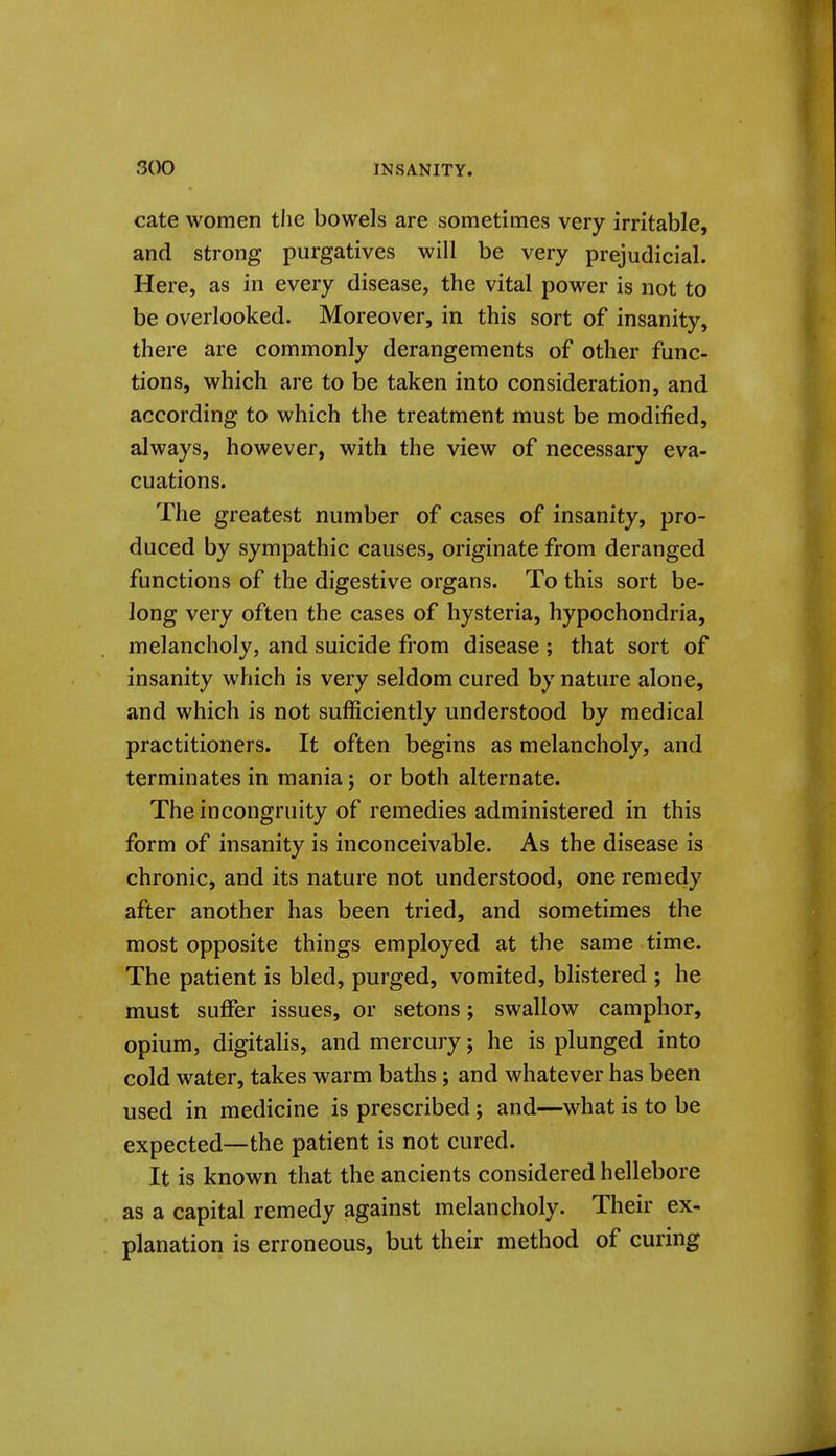 cate women tlie bowels are sometimes very irritable, and strong purgatives will be very prejudicial. Here, as in every disease, the vital power is not to be overlooked. Moreover, in this sort of insanity, there are commonly derangements of other func- tions, which are to be taken into consideration, and according to which the treatment must be modified, always, however, with the view of necessary eva- cuations. The greatest number of cases of insanity, pro- duced by sympathic causes, originate from deranged functions of the digestive organs. To this sort be- long very often the cases of hysteria, hypochondria, melancholy, and suicide from disease ; that sort of insanity which is very seldom cured by nature alone, and which is not sufficiently understood by medical practitioners. It often begins as melancholy, and terminates in mania; or both alternate. The incongruity of remedies administered in this form of insanity is inconceivable. As the disease is chronic, and its nature not understood, one remedy after another has been tried, and sometimes the most opposite things employed at the same time. The patient is bled, purged, vomited, bhstered ; he must suffer issues, or setons; swallow camphor, opium, digitalis, and mercury; he is plunged into cold water, takes warm baths; and whatever has been used in medicine is prescribed; and—what is to be expected—the patient is not cured. It is known that the ancients considered hellebore as a capital remedy against melancholy. Their ex- planation is erroneous, but their method of curing