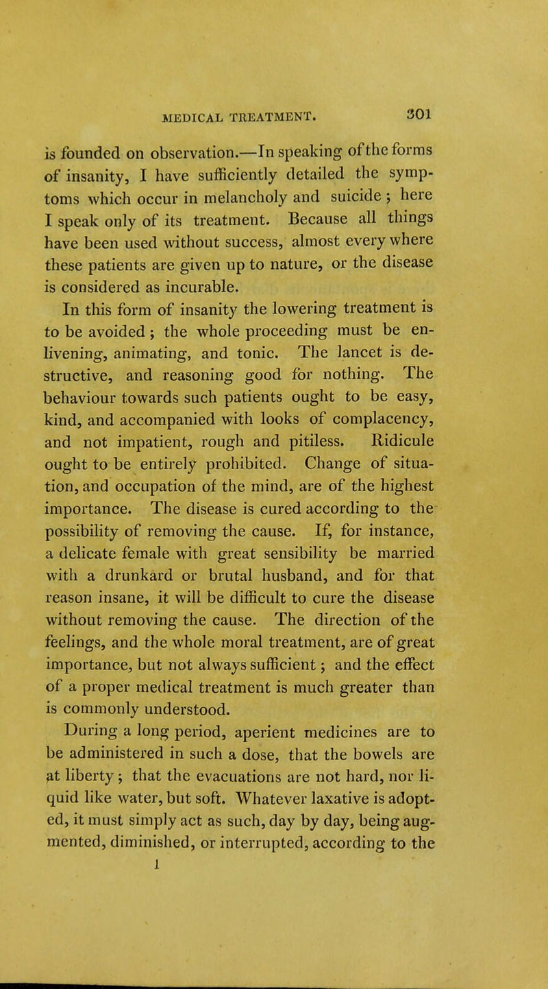 is founded on observation.—In speaking of the forms of insanity, I have sufficiently detailed the symp- toms which occur in melancholy and suicide 5 here I speak only of its treatment. Because all things have been used without success, almost every where these patients are given up to nature, or the disease is considered as incurable. In this form of insanity the lowering treatment is to be avoided; the whole proceeding must be en- livening, animating, and tonic. The lancet is de- structive, and reasoning good for nothing. The behaviour towards such patients ought to be easy, kind, and accompanied with looks of complacency, and not impatient, rough and pitiless. Ridicule ought to be entirely prohibited. Change of situa- tion, and occupation of the mind, are of the highest importance. The disease is cured according to the possibility of removing the cause. If, for instance, a delicate female with great sensibility be married with a drunkard or brutal husband, and for that reason insane, it will be difficult to cure the disease without removing the cause. The direction of the feelings, and the whole moral treatment, are of great importance, but not always sufficient; and the effect of a proper medical treatment is much greater than is commonly understood. During a long period, aperient medicines are to be administered in such a dose, that the bowels are ^t liberty; that the evacuations are not hard, nor li- quid like water, but soft. Whatever laxative is adopt- ed, it must simply act as such, day by day, being aug- mented, diminished, or interrupted, according to the 1