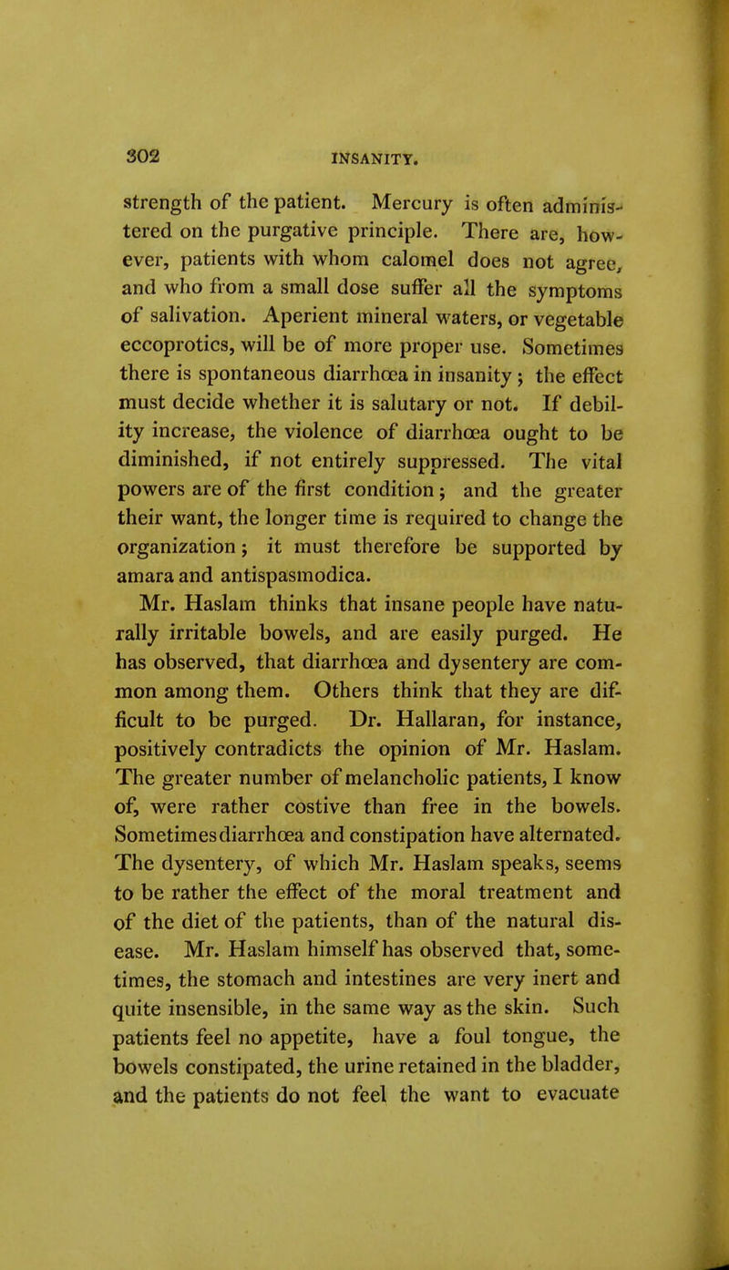 Strength of the patient. Mercury is often adminis- tered on the purgative principle. There are, how- ever, patients with whom calomel does not agree^ and who from a small dose suffer all the symptoms of salivation. Aperient mineral w^aters, or vegetable eccoprotics, will be of more proper use. Sometimes there is spontaneous diarrhoea in insanity ; the effect must decide whether it is salutary or not. If debil- ity increase, the violence of diarrhoea ought to be diminished, if not entirely suppressed. The vital powers are of the first condition; and the greater their want, the longer time is required to change the organization; it must therefore be supported by amara and antispasmodica. Mr. Haslam thinks that insane people have natu- rally irritable bowels, and are easily purged. He has observed, that diarrhoea and dysentery are com- mon among them. Others think that they are dif- ficult to be purged. Dr. Hallaran, for instance, positively contradicts the opinion of Mr. Haslam. The greater number of melancholic patients, I know of, were rather costive than free in the bowels. Sometimes diarrhoea and constipation have alternated. The dysentery, of which Mr. Haslam speaks, seems to be rather the effect of the moral treatment and of the diet of the patients, than of the natural dis- ease. Mr. Haslam himself has observed that, some- times, the stomach and intestines are very inert and quite insensible, in the same way as the skin. Such patients feel no appetite, have a foul tongue, the bowels constipated, the urine retained in the bladder, and the patients do not feel the want to evacuate