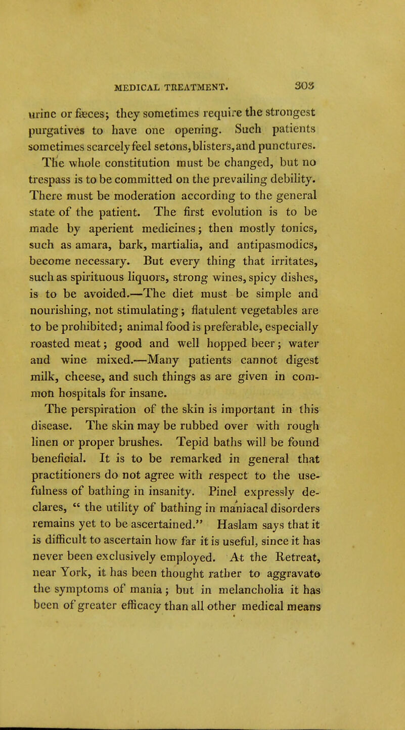 urine or fasces; they sometimes require the strongest purgatives to have one opening. Such patients sometimes scarcely feel setons, blisters, and punctures. The whole constitution must be changed, but no trespass is to be committed on the prevailing debility. There must be moderation according to the general state of the patient. The first evolution is to be made by aperient medicines; then mostly tonics, such as amara, bark, martialia, and antipasmodics, become necessary. But every thing that irritates, such as spirituous liquors, strong wines, spicy dishes, is to be avoided.—The diet must be simple and nourishing, not stimulating; flatulent vegetables are to be prohibited; animal food is preferable, especially roasted meat; good and well hopped beer; water and wine mixed.—Many patients cannot digest milk, cheese, and such things as are given in com- mon hospitals for insane. The perspiration of the skin is important in this disease. The skin may be rubbed over with rough linen or proper brushes. Tepid baths will be found beneficial. It is to be remarked in general that practitioners do not agree with respect to the use- fulness of bathing in insanity. Pinel expressly de- clares,  the utility of bathing in maniacal disorders remains yet to be ascertained. Haslam says that it is difficult to ascertain how far it is usefijl, since it has never been exclusively employed. At the Retreat, near York, it has been thought rather to aggravate the symptoms of mania; but in melancholia it has been of greater efficacy than all other medical means