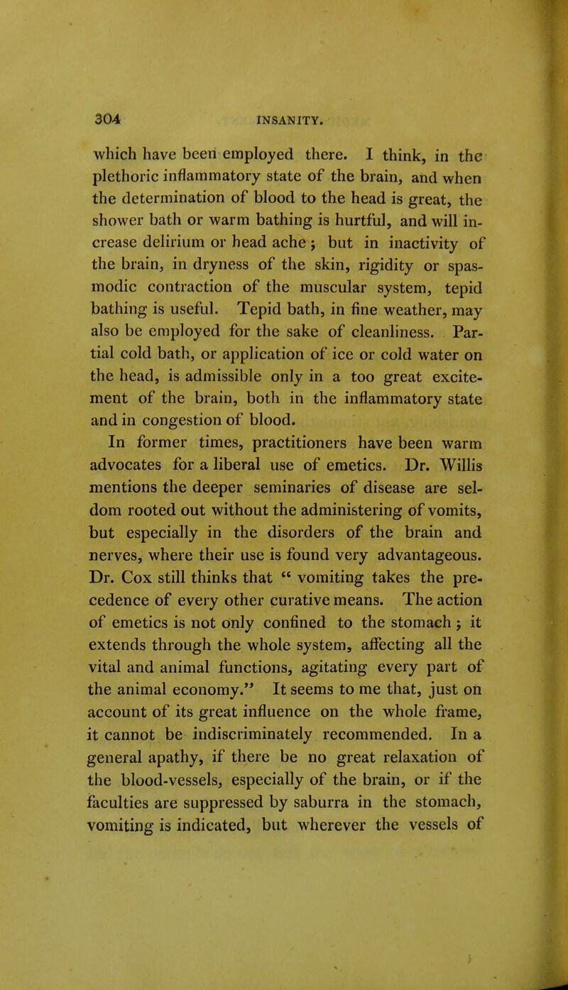 which have been employed there. I think, in the plethoric inflammatory state of the brain, and when the determination of blood to the head is great, the shower bath or warm bathing is hurtful, and will in- crease delirium or head ache j but in inactivity of the brain, in dryness of the skin, rigidity or spas- modic contraction of the muscular system, tepid bathing is useful. Tepid bath, in fine weather, may also be employed for the sake of cleanliness. Par- tial cold bath, or application of ice or cold water on the head, is admissible only in a too great excite- ment of the brain, both in the inflammatory state and in congestion of blood. In former times, practitioners have been warm advocates for a liberal use of emetics. Dr. WilHs mentions the deeper seminaries of disease are sel- dom rooted out without the administering of vomits, but especially in the disorders of the brain and nerves, where their use is found very advantageous. Dr. Cox still thinks that  vomiting takes the pre- cedence of every other curative means. The action of emetics is not only confined to the stomach j it extends through the whole system, affecting all the vital and animal functions, agitating every part of the animal economy. It seems to me that, just on account of its great influence on the whole frame, it cannot be indiscriminately recommended. In a general apathy, if there be no great relaxation of the blood-vessels, especially of the brain, or if the faculties are suppressed by saburra in the stomach, vomiting is indicated, but wherever the vessels of