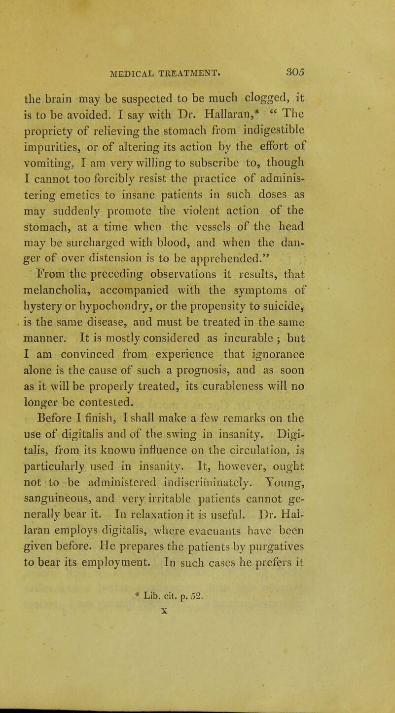 the brain may be suspected to be much clogged, it is to be avoided. I say with Dr. Hallaran,*  The propriety of relieving the stomach from indigestible impurities, or of altering its action by the effort of vomiting, I am very willing to subscribe to, though I cannot too forcibly resist the practice of adminis- tering emetics to insane patients in such doses as may suddenly promote the violent action of the stomach, at a time when the vessels of the head may be surcharged M'ith blood, and when the dan- ger of over distension is to be apprehended. From the preceding observations it results, that melancholia, accompanied with the symptoms of hystery or hypochondry, or the propensity to suicide, is the same disease, and must be treated in the same manner. It is mostly considered as incurable ; but I am convinced from experience that ignorance alone is the cause of such a prognosis, and as soon as it will be properly treated, its curableness will no longer be contested. Before I finish, I shall make a few remarks on the use of digitalis and of the swing in insanity. Digi- talis, from its known influence on the circulation, is particularly used in insanity. It, however, ought not to be administered indiscriininately. Young, sanguineous, and very irritable patients cannot ge- nerally bear it. In relaxation it is useful. Dr. Hai- laran employs digitalis, where evacuants have been given before. He prepares the patients by purgatives to bear its employment. In such cases he prefers it * Lib. cit. p. 52. X