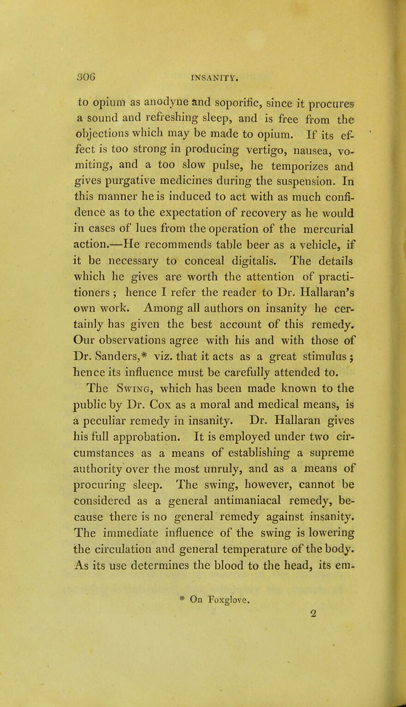 to opium as anodyne and soporific, since it procures a sound and refreshing sleep, and is free from the objections which may be made to opium. If its ef- fect is too strong in producing vertigo, nausea, vo- miting, and a too slow pulse, he temporizes and gives purgative medicines during the suspension. In this manner he is induced to act with as much confi- dence as to the expectation of recovery as he would in cases of lues from the operation of the mercurial action.—He recommends table beer as a vehicle, if it be necessary to conceal digitalis. The details which he gives are worth the attention of practi- tioners ; hence I refer the reader to Dr. Hallaran's own work. Among all authors on insanity he cer- tainly has given the best account of this remedy. Our observations agree with his and with those of Dr. Sanders,* viz. that it acts as a great stimulus 5 hence its influence must be carefully attended to. The Swing, which has been made known to the public by Dr. Cox as a moral and medical means, is a peculiar remedy in insanity. Dr. Hallaran gives his full approbation. It is employed under two cir- cumstances as a means of establishing a supreme authority over the most unruly, and as a means of procuring sleep. The swing, however, cannot be considered as a general antimaniacal remedy, be- cause there is no general remedy against insanity. The immediate influence of the swing is lowering the circulation and general temperature of the body. As its use determines the blood to the head, its em- * On Foxglove. 2