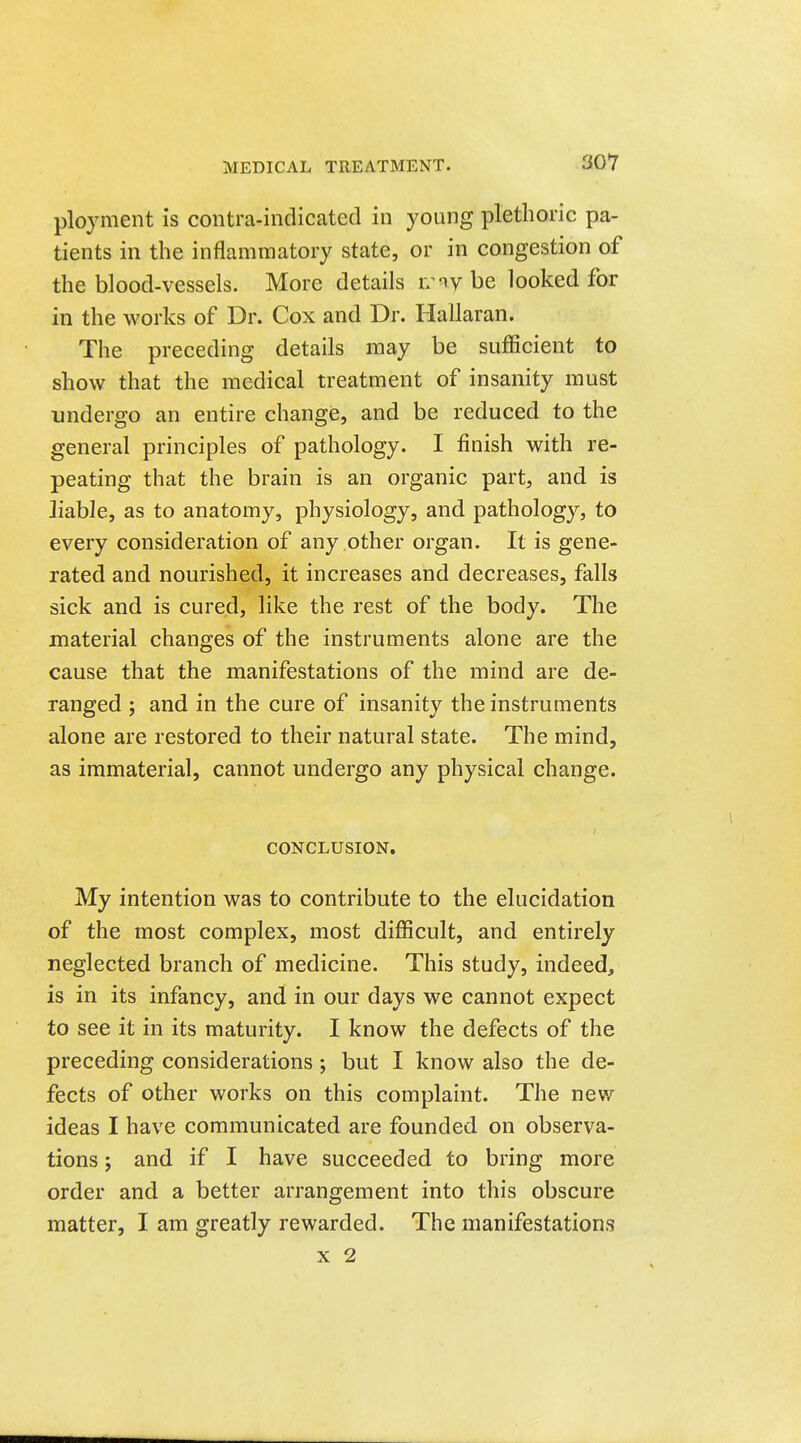 ployment is contra-indicated in young plethoric pa- tients in the inflammatory state, or in congestion of the blood-vessels. More details n^ny be looked for in the works of Dr. Cox and Dr. Hallaran. The preceding details may be sufficient to show that the medical treatment of insanity must undergo an entire change, and be reduced to the general principles of pathology. I finish with re- peating that the brain is an organic part, and is liable, as to anatomy, physiology, and pathology, to every consideration of any other organ. It is gene- rated and nourished, it increases and decreases, falls sick and is cured, like the rest of the body. The material changes of the instruments alone are the cause that the manifestations of the mind are de- ranged ; and in the cure of insanity the instruments alone are restored to their natural state. The mind, as immaterial, cannot undergo any physical change. CONCLUSION. My intention was to contribute to the elucidation of the most complex, most difficult, and entirely neglected branch of medicine. This study, indeed, is in its infancy, and in our days we cannot expect to see it in its maturity. I know the defects of the preceding considerations; but I know also the de- fects of other works on this complaint. The new ideas I have communicated are founded on observa- tions ; and if I have succeeded to bring more order and a better arrangement into this obscure matter, I am greatly rewarded. The manifestations X 2