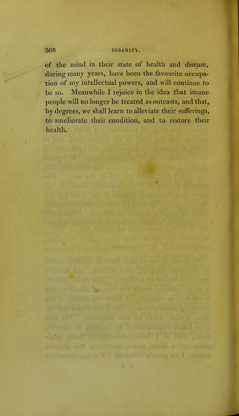 of the mind in their state of health and disease, during many years, have been the favourite occupa- tion of my intellectual powers, and will continue to be so. Meanwhile I rejoice in the idea that insane people will no longer be treated as outcasts, and that, by degrees, we shall learn to alleviate their sufferings, to ameliorate their condition, and to restore their health.