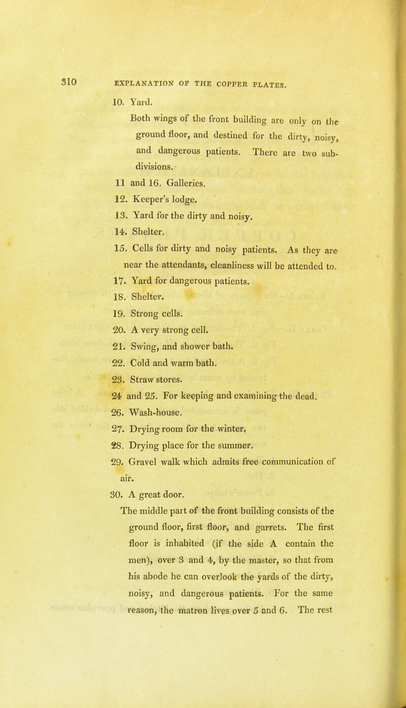 10. Yard. Both wings of the front building are only on the ground floor, and destined for the dirty, noisy, and dangerous patients. There are two sub- divisions. 11 and 16. Galleries, 12. Keeper's lodge. 13. Yard for the dirty and noisy. 14. Shelter. 15. Cells for dirty and noisy patients. As they are near the attendants, cleanliness will be attended to. lY. Yard for dangerous patients. 18. Shelter. 19. Strong cells. 20. A very strong cell. 21. Swing, and shower bath. 22. Cold and warm bath, 23. Straw stores. 24 and 25. For keeping and examining the dead. 26. Wash-house. 27. Drying room for the winter, 28. Drying place for the summer, 29. Gravel walk which admits free communication of air. 30. A great door. The middle part of the fi'ont building consists of the ground floor, first floor, and garrets. The first floor is inhabited (if the side A contain the men), over 3 and 4, by the master, so that from his abode he can overlook the yards of the dirty, noisy, and dangerous patients. For the same