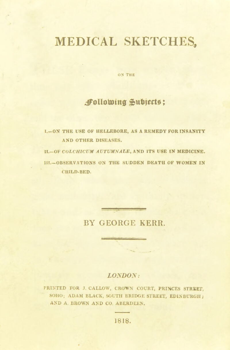 MEDICAL SKETCHES, ON THE I. -ON THE USE OF HELLEBORE, AS A REMEDY FORmSANITT AND OTHER DISEASES. II. -OF C01.CHWVM AVTUMSALE,\VT> ITS USE IN MEDICINE. HI—OBSERVATIONS ON THE SUDDEN DEATH OF WOMEN IN CHILD-BED. BY GEORGE KERR. LONDON: PRINTED FOR J. CALLOW, CROWN COURT, PRIHCES STREET, SOHO; ADAM BLACK, SOUTH BRIDGK STREET, EDINBURGH; AND A. BROWN AND CO. ABERDEEN. 1818.