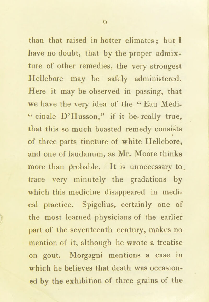 have no doubt, that by the proper admix- ture of other remedies, the very strongest Hellebore may be safely administered. Here it may be observed in passing, that we have the very idea of the  Eau Medi-  cinale D'Husson,^' if it be- really true, that this so much boasted remedy consists of three parts tincture of white Hellebore, and one of laudanum, as Mr. Moore thinks more than probable. It is unnecessary to. trace very minutely the gradations by which this medicine disappeared in medi- cal practice. Spigelius, certainly one of the most learned physicians of the earlier part of the seventeenth century, makes no mention of it, although he wrote a treatise on gout. Morgagni mentions a case in which he believes that death was occasion- ed by the exhibition of three grains of the