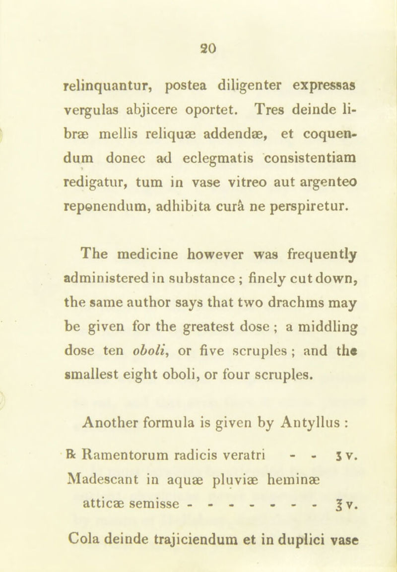 20 relinquantur, postea diligenter expressas vergulas abjicere oportet. Tres deinde li- brae mellis reliquae addendae, et coquen- dum donee a<l eclegmatis consistentiam redigatiir, turn in vase vitreo aut argenteo repenendum, adhibita cur^ ne perspiretur. The medicine however was frequently administered in substance ; finely cut down, the same author says that two drachms may be given for the greatest dose ; a middling dose ten oboli, or five scruples ; and th« smallest eight oboli, or four scruples. Another formula is given by Antyllus : Bt Ramentorum radicis veratri - - 5 v. Madescant in aquae pluviae heminae atticae semisse - -- -- -- |v. Cola deinde trajiciendum et in duplici vase