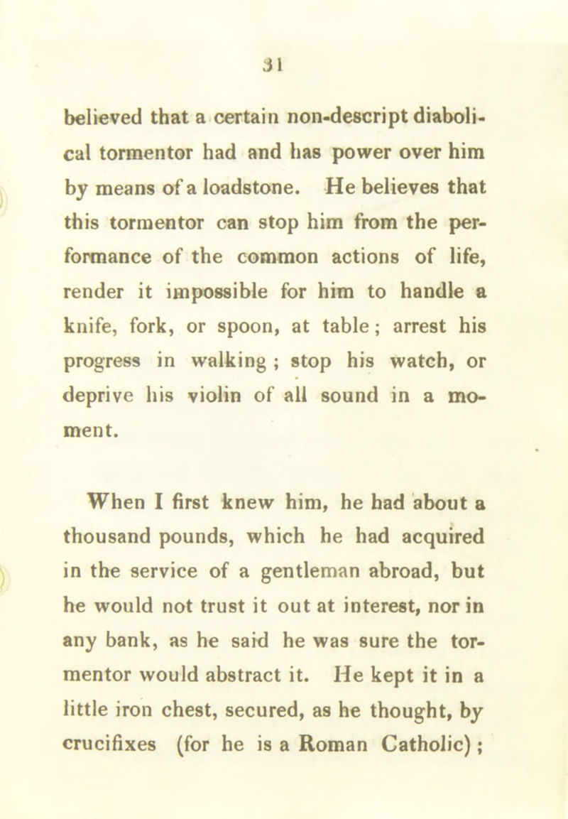 believed that a certain non-descript diaboli- cal tormentor had and has power over him by means of a loadstone. He believes that this tormentor can stop him from the per- formance of the common actions of life, render it impossible for him to handle a knife, fork, or spoon, at table; arrest his progress in walking ; stop his watch, or deprive his violin of all sound in a mo- ment. When I first knew him, he bad about a thousand pounds, which he had acquired in the service of a gentleman abroad, but he would not trust it out at interest, nor in any bank, as he said he was sure the tor- mentor would abstract it. He kept it in a little iron chest, secured, as he thought, by crucifixes (for he is a Roman Catholic);