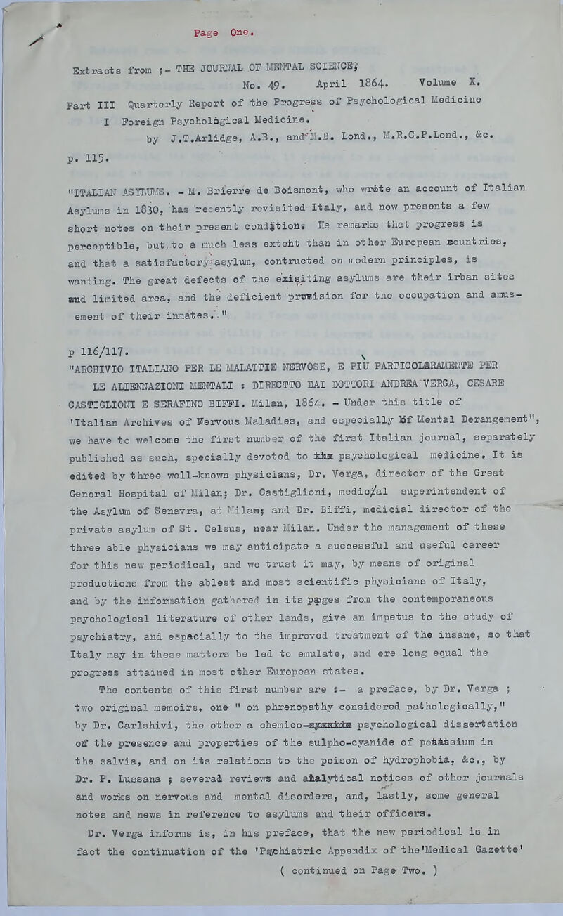 Extracts from THE JOUHKAL OP MENTAL SCIENCE? No. 49. April 1864. Volume X. Part III Quarterly Report of the Progress of Psyoholoeioal Medicine I Foreign Psycholigioal Medicine. by J.T.Arlidge, A.B., and'iUB. Lond., li.H.C.P.Lond., &o. p. 115. ITALIAN ASTLUMS. - H.-Brierre de Boiamont, who wrote an account of Italian Asylums in 1830, 'has recently revisited Italy, and now presents a few short notes on their present ooudstioni He remarks that progress is perceptible, but, to a much less exteht than in other European sountries, and that a satisfac'tory'asylum, oontruoted on modern principles, is wanting. The great defects, of the e'xisiting asylums are their irban sites and limited area, and the deficient prissision for the occupation and amus- ement of their inmates.'. p 116/117. ^ AECHIVIO ITALIAKO PER LE MALATTIE NBRVOSE, E PIU PAHTICOLaRAMEHTE PER LE ALIENKAZIONI IIENTALI ! DIRB3TT0 DAI DOTTOHI AiraRSA VEEGA, CJHARE CASTIGLIOKI E SERAPINO 3IFPI. Milan, I864. - Under this title of 'Italian Archives of Hervous Maladies, and especially Bf Mental Derangement, we have to welcome the first number of the first Italian journal, separately published as such, specially devoted to tka psychological medicine. It is edited by three well-known physicians, Dr. Verga, director of the Great General Hospital of Kilan; Dr. Castiglioni, mediopi^'al superintendent of the Asylum 01 Senavra, at llilan; and Dr. Biffi, raedicial director of the private asylum of St. Celsus, near Kilan. Under the management of these three able physicians we may anticipate a successful and useful career for this new periodical, and we trust it may, by means of original productions from the ablest and most scientific physicians of Italy, and by the information gathered in its p^iges from the contemporaneous psychological literature of other lands, give an impetus to the study of psychiatry, and especially to the improved treatment of the insane, so that Italy raajr in these matters be led to emulate, and ere long e^ual the progress attained in most other European states. The contents of this first number are t- a preface, by Br. Verga ; tv;o original memoirs, one  on phrenopathy considered pathologically, by Dr. Carlshivi, the other a chemico-gymrtiiht psychological dissertation oiff the presence and properties of the sulpho-oyanide of poiitsiuin in the salvia, and on its relations to the poison of hydrophobia, &o., by Dr. P, Lussana ; several reviev;s and aialytioal notices of other journals and works on nervous and mental disorders, and, lastly, some general notes and news in reference to asylums and their officers. Dr. Verga informs is, in his preface, that the new periodical is in fact the continuation of the 'P^hiatrio Appendix of the'Medical Gazette'