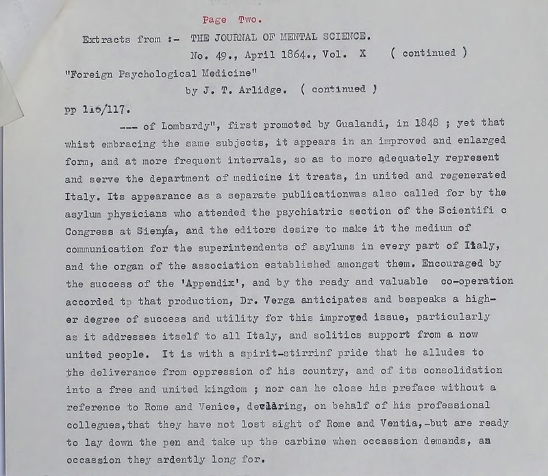 Extracts from !- THE JOURNAL OP MENTAL SCIENCE. Ho. 49., April 1864., Vol. X ( continued ) Foreign Psychological Medicine by J. T. Arlidge. ( continued ) pp 1x6/117. of Lorabardy, first promoted by Gualandi, in I848 ; yet that v/hist embracing the same suboeots, it appears in an inproved and enlarged form, and at more frequent intervals, so as to more adequately represent and serve the department of medicine it treats, in united and regenerated Italy. Its appearance as a separate publicatiomras also called for by the asylum physicians who attended the psychiatric section of the Soientifi 0 Congress at Sienna, and the editors desire to make it the medivin of oommunioation for the superintendents of asylums in every part of Italy, and the organ of the association established amongst them. Encouraged by the success of the 'Appendix', and by the ready and valuable co-operation accorded to that production, Dr. Verga anticipates and bespeaks a high- er degree of success and utility for this impro-Eod Issue, particularly as it addresses itself to all Italy, and solitios support from a now united people. It is with a srjirit-stirrinf pride that he alludes to the deliverance from oppression of his country, and of its consolidation into a free and united kingdom ; nor can he close his preface without a reference to Home and Venice, declaring, on behalf of his professional collegues,that they have not lost sight of Rome and Veutia,-but are ready to lay down the pen and take up the carbine when ocoassion demands, aa