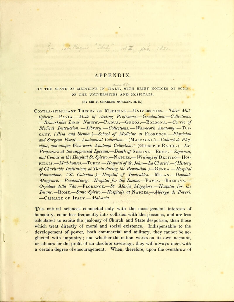 APPENDIX. ON THE STATE OF MEDICINE IN ITALY, WITH BRIEF NOTICES OF SOME OF THE UNIVERSITIES AND HOSPITALS. (BY SIR T. CHARLES MORGAN, M. D.) Contra-stimulant Theory of Medicine.—Universities,— Their Mul- tiplicity.—Pavia.—Mode of electing Professoi^s.—Graduatiori.—Collections. —Remarkable Lusus Natures.—Padua.—Genoa.—Bologna.—Course of Medical Instruction. —Library. — Collections. — Wa.v-work Anatomy. —Tus- cany. (Pisa and Sienna.)—School of Medicine at Florence.—Physician and Surgeon Fiscal.—Anatomical Collection.—(Mascagni.)—Cabinet de Phy- sique, and unique Wax-work Anatomy Co//ec^fow.—(G^iuseppe Raddi.)—Ej:- Professors at the suppressed Lyceum.—Death o/Sussini .—Ro m e . —Sapienza, and Course at the Hospital St. Spirito.—Naples.— Writijigs o/Delfico—Hos- pitals.—Mad-houses.—Turin.—Hospital of St. John—La Charite.—( History of Charitable Institutions at Turin during the Revolution.)—Genoa.^—Hospital Pammatone. (St. Caterina.)—Hospital of Incurables.—Milan,—Ospidale Maggiore.—Penitentiary.—-Hosj)ital for ,the Insane.—Pavia.—Bologna.— Ospidale delta Vita.—Florence.—St Maria Maggiore.—Hospital for the Insane.—Rome.— Santo Spirito.—Hospitals at^A'P'Li.Si^Alkergo de Poveri. —Climate of Italy.—Mal-aria. The natural sciences connected only with the most general interests of humanity, come less frequently into collision with the passions, and are less calculated to excite the jealousy of Church and State despotism, than those which treat directly of moral and social existence. Indispensable to the developement of power, both commercial and military, they cannot be ne- glected with impunity; and whether the nation works on its own account, or labours for the profit of an absolute sovereign, they will always meet with a certain degree of encouragement. When, therefore, upon the overthrow of