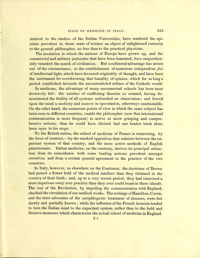 interest to the studies of the Italian Universities, have rendered the opi- nions prevalent in those seats of science an object of enlightened curiosity to the general philosopher, no less than to the practical physician. The insulation in w^hich the nations of Europe have grown up, and the commercial and military jealousies that have been fomented, have unquestion- ably retarded the march of civilization. But a collateral advantage has arisen out of the circumstance, in the establishment of numerous independent foci of intellectual light, which have favoured originality of thought, and have been the instrument for overthrowing that banality of opinion, which for so long a period established Aristotle the uncontradicted arbiter of the Catholic world. In medicine, the advantage of many unconnected schools has been most decisively felt: the number of conflicting theories so created, having de- monstrated the futility of all systems unfounded on observation; and forced upon the mind a modesty and reserve in speculation, otherways unattainable. On the other hand, the numerous points of view in which the same subject has been seen in different countries, enable the philosopher (now that international communication is more frequent) to arrive at more grasping and compre- hensive notions, than he could have elicited had one beaten track alone been open to his steps. To the British nation, the school of medicine of France is interesting, by the force of contrast,^—by the marked opposition that subsists between the ex- pectant system of that country, and the more active methods of English practitioners. Italian medicine, on the contrary, derives its principal attrac- tion from its coincidence with some leading notions prevalent amongst ourselves, and from a certain general agreement in the practice of the two countries. In Italy, however, as elsewhere on the Continent, the doctrines of Brown had gained a firmer hold of the medical intellect than they obtained in the country of their birth; and, up to a very recent period, they had exercised a more imperious sway over practice than they ever could boast in these islands. The war of the Revolution, by impeding the communication with England, checked the circulation of our medical works. The writings of Hamilton, Currie, and the later advocates of the antiphlogistic treatment of diseases, were but slowly and partially known ; while the influence of the French invasion tended to turn the Italian mind to the expectant system, rather than to the bold and decisive measures which characterise the actual school of medicine in England, 2 s