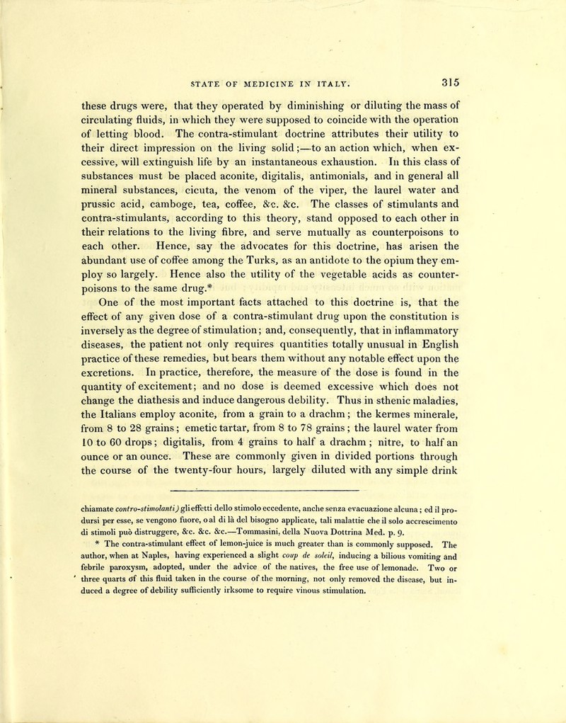 these drugs were, that they operated by diminishing or diluting the mass of circulating fluids, in which they were supposed to coincide with the operation of letting blood. The contra-stimulant doctrine attributes their utility to their direct impression on the living solid;—to an action which, when ex- cessive, will extinguish life by an instantaneous exhaustion. In this class of substances must be placed aconite, digitalis, antimonials, and in general all mineral substances, cicuta, the venom of the viper, the laurel water and prussic acid, camboge, tea, coffee, &c. &c. The classes of stimulants and contra-stimulants, according to this theory, stand opposed to each other in their relations to the living fibre, and serve mutually as counterpoisons to each other. Hence, say the advocates for this doctrine, has arisen the abundant use of coffee among the Turks, as an antidote to the opium they em- ploy so largely. Hence also the utility of the vegetable acids as counter- poisons to the same drug.* One of the most important facts attached to this doctrine is, that the effect of any given dose of a contra-stimulant drug upon the constitution is inversely as the degree of stimulation; and, consequently, that in inflammatory diseases, the patient not only requires quantities totally unusual in English practice of these remedies, but bears them without any notable effect upon the excretions. In practice, therefore, the measure of the dose is found in the quantity of excitement; and no dose is deemed excessive which does not change the diathesis and induce dangerous debility. Thus in sthenic maladies, the Italians employ aconite, from a grain to a drachm; the kermes minerale, from 8 to 28 grains; emetic tartar, from 8 to 78 grains; the laurel water from 10 to 60 drops; digitalis, from 4 grains to half a drachm ; nitre, to half an ounce or an ounce. These are commonly given in divided portions through the course of the twenty-four hours, largely diluted with any simple drink chiamate contro-stimolantiJ gMeffetti dello stimolo eccedente, anche senza evacuazione alcuna; ed il pro- dursi per esse, se vengono fuore, oal di la del bisogno applicate, tali malattie che il solo acciescimento di stimoli puo distruggere, &c. &c. 8ic.—Tommasini, della Nuova Dottrina Med. p. 9. * The contra-stimulant effect of lemon-juice is much greater than is commonly supposed. The author, when at Naples, having experienced a slight coup de soleil, inducing a bilious vomiting and febrile paroxysm, adopted, under the advice of the natives, the free use of lemonade. Two or ' three quarts cjf this fluid taken in the course of the morning, not only removed the disease, but in- duced a degree of debility sufficiently irksome to require vinous stimulation.