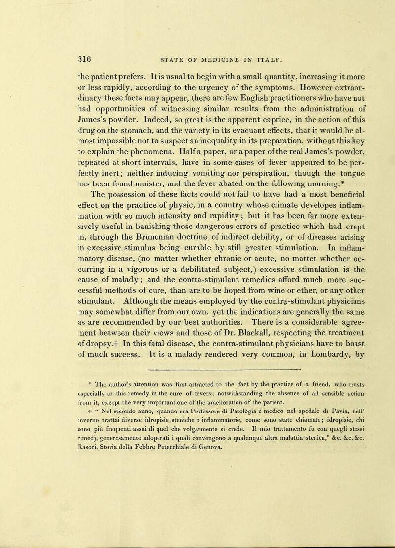 the patient prefers. It is usual to begin with a small quantity, increasing it more or less rapidly, according to the urgency of the symptoms. However extraor- dinary these facts may appear, there are few English practitioners who have not had opportunities of witnessing similar results from the administration of James's powder. Indeed, so great is the apparent caprice, in the action of this drug on the stomach, and the variety in its evacuant effects, that it would be al- most impossible not to suspect an inequality in its preparation, without this key to explain the phenomena. Half a paper, or a paper of the real James's powder, repeated at short intervals, have in some cases of fever appeared to be per- fectly inert; neither inducing vomiting nor perspiration, though the tongue has been found moister, and the fever abated on the following morning.* The possession of these facts could not fail to have had a most beneficial effect on the practice of physic, in a country whose climate developes inflam- mation with so much intensity and rapidity; but it has been far more exten- sively useful in banishing those dangerous errors of practice which had crept in, through the Brunonian doctrine of indirect debility, or of diseases arising in excessive stimulus being curable by still greater stimulation. In inflam- matory disease, (no matter whether chronic or acute, no matter whether oc- curring in a vigorous or a debilitated subject,) excessive stimulation is the cause of malady; and the contra-stimulant remedies afford much more suc- cessful methods of cure, than are to be hoped from wine or ether, or any other stimulant. Although the means employed by the contra-stimulant physicians may somewhat differ from our own, yet the indications are generally the same as are recommended by our best authorities. There is a considerable agree- ment between their views and those of Dr. Blackall, respecting the treatment of dropsy.f In this fatal disease, the contra-stimulant physicians have to boast of much success. It is a malady rendered very common, in Lombardy, by * The author's attention was first attracted to the fact by the practice of a friend, who trusts especially to this remedy in the cure of fevers; notwithstanding the absence of all sensible action from it, except the very important one of the amelioration of the patient. f  Nel secondo anno, quando era Professore di Patologia e medico nel spedale di Pavia, nell' inverno trattai diverse idropisie steniche o inflammatorie, come sono state chiamate; idropisie, chi sono piu frequenti assai di quel che volgarmente si crede. II mio trattamento fu con quegli stessi rimedj, generosamente adoperati i quali convengono a qualunque altra malattia stenica, &c. &c. &c. Rasori, Storia della Febbre Petecchiale di Geneva.