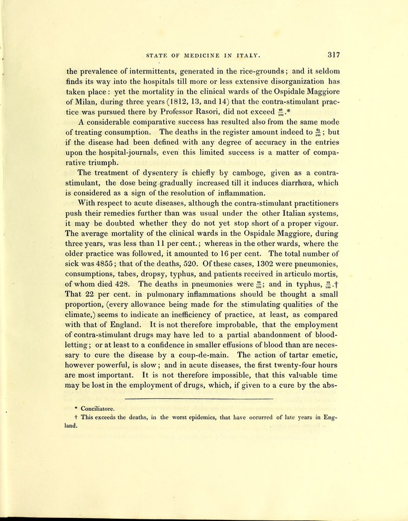 the prevalence of intermittents, generated in the rice-grounds; and it seldom finds its way into the hospitals till more or less extensive disorganization has taken place : yet the mortality in the clinical wards of the Ospidale Maggiore of Milan, during three years (1812, 13, and 14) that the contra-stimulant prac- tice was pursued there by Professor Rasori, did not exceed A considerable comparative success has resulted also from the same mode of treating consumption. The deaths in the register amount indeed to ^ ; but if the disease had been defined with any degree of accuracy in the entries upon the hospital-journals, even this limited success is a matter of compa- rative triumph. The treatment of dysentery is chiefly by camboge, given as a contra- stimulant, the dose being gradually increased till it induces diarrhoea, which is considered as a sign of the resolution of inflammation. With respect to acute diseases, although the contra-stimulant practitioners push their remedies further than was usual under the other Italian systems, it may be doubted whether they do not yet stop short of a proper vigour. The average mortality of the clinical wards in the Ospidale Maggiore, during three years, was less than 11 per cent.; whereas in the other wards, where the older practice was followed, it amounted to 16 per cent. The total number of sick was 4855; that of the deaths, 520. Of these cases, 1302 were pneumonies, consumptions, tabes, dropsy, typhus, and patients received in articulo mortis, of whom died 428. The deaths in pneumonies were—; and in typhus, ^.-f That 22 per cent, in pulmonary inflammations should be thought a small proportion, (every allowance being made for the stimulating qualities of the climate,) seems to indicate an inefficiency of practice, at least, as compared with that of England. It is not therefore improbable, that the employment of contra-stimulant drugs may have led to a partial abandonment of blood- letting ; or at least to a confidence in smaller effusions of blood than are neces- sary to cure the disease by a coup-de-main. The action of tartar emetic, however powerful, is slow; and in acute diseases, the first twenty-four hours are most important. It is not therefore impossible, that this valuable time may be lost in the employment of drugs, which, if given to a cure by the abs- * Conciliatore. t This exceeds the deaths, in the worst epidemics, that have occurred of late years in Eng- land.