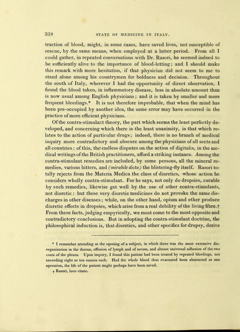 traction of blood, might, in some cases, have saved lives, not susceptible of rescue, by the same means, when employed at a latter period. From all I could gather, in repeated conversations with Dr. Rasori, he seemed indeed to be sufficiently alive to the importance of blood-letting; and I should make this remark with more hesitation, if that physician did not seem to me to stand alone among his countrymen for boldness and decision. Throughout the south of Italy, wherever I had the opportunity of direct observation, I found the blood taken, in inflammatory disease, less in absolute amount than is now usual among English physicians; and it is taken by smaller and more frequent bleedings.* It is not therefore improbable, that when the mind has been pre-occupied by another idea, the same error may have occurred in the practice of more efficient physicians. Of the contra-stimulant theory, the part which seems the least perfectly de- veloped, and concerning which there is the least unanimity, is that which re- lates to the action of particular drugs; indeed, there is no branch of medical inquiry more contradictory and obscure among the physicians of all sects and all countries : of this, the endless disputes on the action of digitalis, in the me- dical writings of the British practitioners, afford a striking instance. Among the contra-stimulant remedies are included, by some persons, all the mineral re- medies, various bitters, and (mirabile dictii) the blistering-fly itself. Rasori to- tally rejects from the Materia Medica the class of diuretics, whose action he considers wholly contra-stimulant. For he says, not only do dropsies, curable by such remedies, likewise get well by the use of other contra-stimulants, not diuretic : but these very diuretic medicines do not provoke the same dis- charges in other diseases ; while, on the other hand, opium and ether produce diuretic effects in dropsies, which arise from a real debility of the living fibre.f From these facts, judging empyrically, we must come to the most opposite and contradictory conclusions. But in adopting the contra-stimulant doctrine, the philosophical induction is, that diuretics, and other specifics for dropsy, derive * I remember attending at the opening of a subject, in which there was the most extensive dis- organization in the thorax, effusion of lymph and of serum, and almost universal adhesion of the two coats of the pleura. Upon inquiry, I found this patient had been treated by repeated bleedings, not exceeding eight or ten ounces each. Had the whole blood thus evacuated been abstracted at one operation, the life of the patient might perhaps have been saved. f Rasori, loco citato.