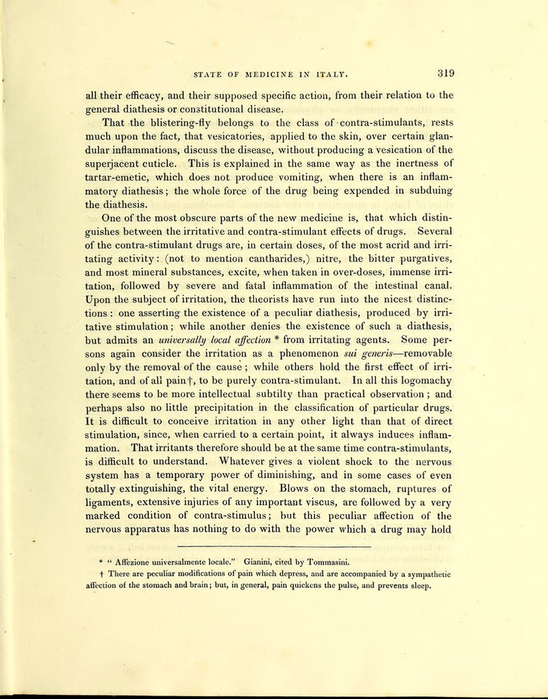 all their efficacy, and their supposed specific action, from their relation to the general diathesis or constitutional disease. That the blistering-fly belongs to the class of contra-stimulants, rests much upon the fact, that vesicatories, applied to the skin, over certain glan- dular inflammations, discuss the disease, without producing a vesication of the superjacent cuticle. This is explained in the same way as the inertness of tartar-emetic, M^hich does not produce vomiting, when there is an inflam- matory diathesis; the whole force of the drug being expended in subduing the diathesis. One of the most obscure parts of the new medicine is, that which distin- guishes between the irritative and contra-stimulant effects of drugs. Several of the contra-stimulant drugs are, in certain doses, of the most acrid and irri- tating activity: (not to mention cantharides,) nitre, the bitter purgatives, and most mineral substances, excite, when taken in over-doses, immense irri- tation, followed by severe and fatal inflammation of the intestinal canal. Upon the subject of irritation, the theorists have run into the nicest distinc- tions : one asserting the existence of a peculiar diathesis, produced by irri- tative stimulation; while another denies the existence of such a diathesis, but admits an universally local affection * from irritating agents. Some per- sons again consider the irritation as a phenomenon sui generis—removable only by the removal of the cause ; while others hold the first effect of irri- tation, and of all painf, to be purely contra-stimulant. In all this logomachy there seems to be more intellectual subtilty than practical observation ; and perhaps also no little precipitation in the classification of particular drugs. It is difficult to conceive irritation in any other light than that of direct stimulation, since, when carried to a certain point, it always induces inflam- mation. That irritants therefore should be at the same time contra-stimulants, is difficult to understand. Whatever gives a violent shock to the nervous system has a temporary power of diminishing, and in some cases of even totally extinguishing, the vital energy. Blows on the stomach, ruptures of ligaments, extensive injuries of any important viscus, are followed by a very marked condition of contra-stimulus; but this peculiar affection of the nervous apparatus has nothing to do with the power which a drug may hold *  Affezione universalmente locale. Gianini, cited by Tommasini. t There are peculiar modifications of pain which depress, and are accompanied by a sympathetic aflfection of the stomach and brain; but, in general, pain quickens the pulse, and prevents sleep.