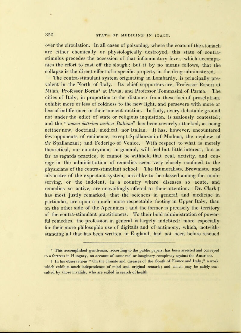 over the circulation. In all cases of poisoning, where the coats of the stomach are either chemically or physiologically destroyed, this state of contra- stimulus precedes the accession of that inflammatory fever, which accompa- nies the effort to cast off the slough ; but it by no means follows, that the collapse is the direct effect of a specific property in the drug administered. The contra-stimulant system originating in Lombardy, is principally pre- valent in the North of Italy. Its chief supporters are. Professor Rasori at Milan, Professor Borda* at Pavia, and Professor Tommasini of Parma. The cities of Italy, in proportion to the distance from these foci of proselytism, exhibit more or less of coldness to the new light, and persevere with more or less of indifference in their ancient routine. In Italy, every debatable ground not under the edict of state or religious inquisition, is zealously contested; and the  nuova dottrina medica Italiana' has been severely attacked, as being neither new, doctrinal, medical, nor Italian. It has, however, encountered few opponents of eminence, except Spallanzani of Modena, the nephew of the Spallanzani ; and Federigo of Venice. With respect to what is merely theoretical, our countrymen, in general, will feel but little interest; but as far as regards practice, it cannot be withheld that zeal, activity, and cou- rage in the administration of remedies seem very closely confined to the physicians of the contra-stimulant school. The Humoralists, Brownists, and advocates of the expectant system, are alike to be classed among the unob- serving, or the indolent, in a country where diseases so acute, and remedies so active, are unavailingly offered to their attention. Dr. Clark f has most justly remarked, that the sciences in general, and medicine in particular, are upon a much more respectable footing in Upper Italy, than on the other side of the Apennines; and the former is precisely the territory of the contra-stimulant practitioners. To their bold administration of power- ful remedies, the profession in general is largely indebted; more especially for their more philosophic use of digitalis and of antimony, which, notwith- standing all that has been written in England, had not been before rescued * This accomplished gentleman, according to the public papers, has been arrested and conveyed to a fortress in Hungary, on account of some real or imaginary conspiracy against the Austrians. t In his observations  On the climate and diseases of the South of France and Italy; a work which exhibits much independence of mind and original remark; and which may be safely con- sulted by those invalids, who are exiled in search of health.