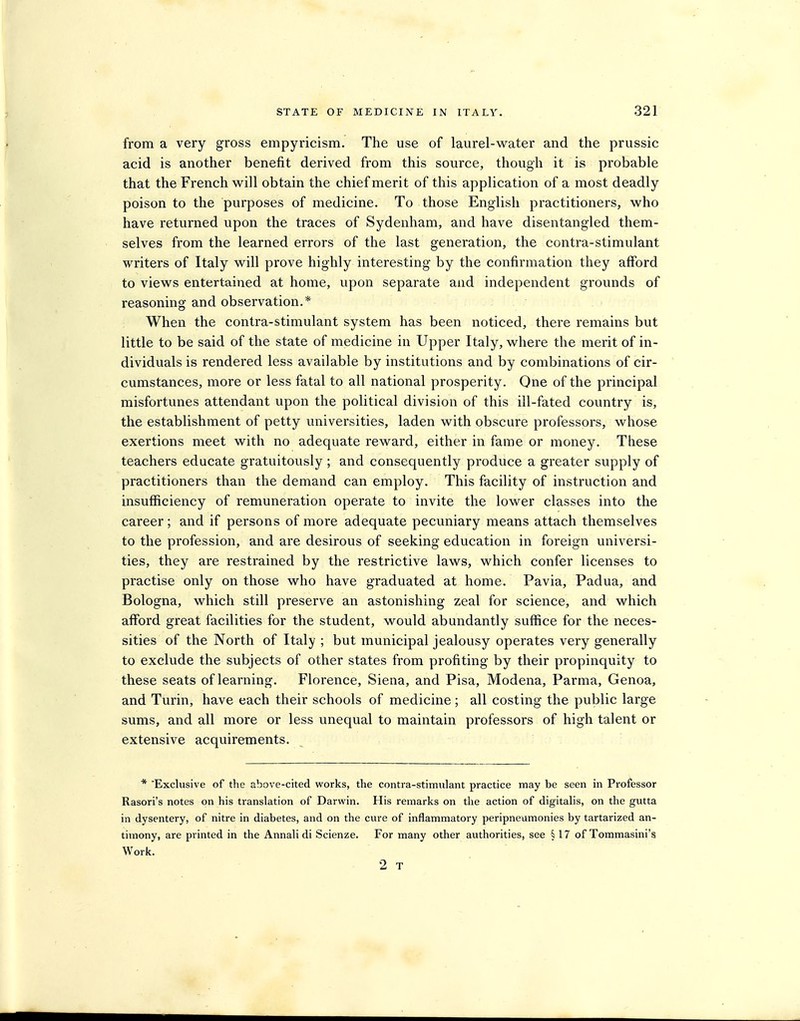 from a very gross empyricism. The use of laurel-water and the prussic acid is another benefit derived from this source, though it is probable that the French will obtain the chief merit of this application of a most deadly poison to the purposes of medicine. To those English practitioners, who have returned upon the traces of Sydenham, and have disentangled them- selves from the learned errors of the last generation, the contra-stimulant writers of Italy will prove highly interesting by the confirmation they afford to views entertained at home, upon separate and independent grounds of reasoning and observation.* When the contra-stimulant system has been noticed, there remains but little to be said of the state of medicine in Upper Italy, where the merit of in- dividuals is rendered less available by institutions and by combinations of cir- cumstances, more or less fatal to all national prosperity. One of the principal misfortunes attendant upon the political division of this ill-fated country is, the establishment of petty universities, laden with obscure professors, whose exertions meet with no adequate reward, either in fame or money. These teachers educate gratuitously ; and consequently produce a greater supply of practitioners than the demand can employ. This facility of instruction and insufficiency of remuneration operate to invite the lower classes into the career; and if persons of more adequate pecuniary means attach themselves to the profession, and are desirous of seeking education in foreign universi- ties, they are restrained by the restrictive laws, which confer licenses to practise only on those who have graduated at home. Pavia, Padua, and Bologna, which still preserve an astonishing zeal for science, and which afford great facilities for the student, would abundantly suffice for the neces- sities of the North of Italy ; but municipal jealousy operates very generally to exclude the subjects of other states from profiting by their propinquity to these seats of learning. Florence, Siena, and Pisa, Modena, Parma, Genoa, and Turin, have each their schools of medicine ; all costing the public large sums, and all more or less unequal to maintain professors of high talent or extensive acquirements. * Exclusive of the above-cited works, the contra-stimxilant practice may be seen in Professor Rasori's notes on his translation of Darwin. His remarks on the action of digitalis, on the gutta in dysentery, of nitre in diabetes, and on the cure of inflammatory peripneumonies by tartarized an- timony, are printed in the Annali di Scienze. For many other authorities, see § 17 of Tommasini's Work. 2 T