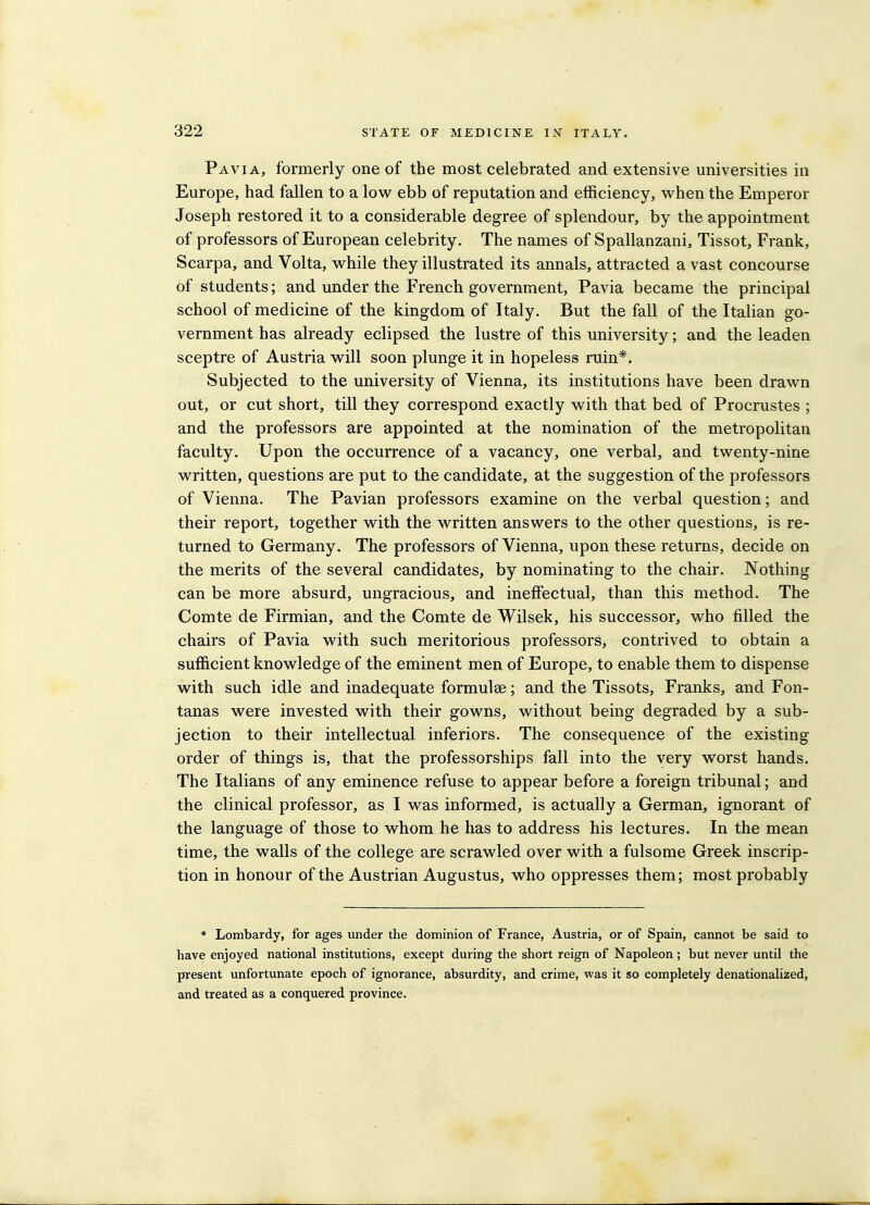 Pavia, formerly one of the most celebrated and extensive universities in Europe, had fallen to a low ebb of reputation and efficiency, when the Emperor Joseph restored it to a considerable degree of splendour, by the appointment of professors of European celebrity. The names of Spallanzani, Tissot, Frank, Scarpa, and Volta, while they illustrated its annals, attracted a vast concourse of students; and under the French government, Pavia became the principal school of medicine of the kingdom of Italy. But the fall of the Italian go- vernment has already eclipsed the lustre of this university; and the leaden sceptre of Austria will soon plunge it in hopeless ruin*. Subjected to the university of Vienna, its institutions have been drawn out, or cut short, till they correspond exactly with that bed of Procrustes ; and the professors are appointed at the nomination of the metropolitan faculty. Upon the occurrence of a vacancy, one verbal, and twenty-nine written, questions are put to the candidate, at the suggestion of the professors of Vienna. The Pavian professors examine on the verbal question; and their report, together with the written answers to the other questions, is re- turned to Germany. The professors of Vienna, upon these returns, decide on the merits of the several candidates, by nominating to the chair. Nothing can be more absurd, ungracious, and ineffectual, than this method. The Comte de Firmian, and the Comte de Wilsek, his successor, who filled the chairs of Pavia with such meritorious professors, contrived to obtain a sufficient knowledge of the eminent men of Europe, to enable them to dispense with such idle and inadequate formulae; and the Tissots, Franks, and Fon- tanas were invested with their gowns, without being degraded by a sub- jection to their intellectual inferiors. The consequence of the existing order of things is, that the professorships fall into the very worst hands. The Italians of any eminence refuse to appear before a foreign tribunal; and the clinical professor, as I was informed, is actually a German, ignorant of the language of those to whom he has to address his lectures. In the mean time, the walls of the college are scrawled over with a fulsome Greek inscrip- tion in honour of the Austrian Augustus, who oppresses them; most probably * Lombardy, for ages under the dominion of France, Austria, or of Spain, cannot be said to have enjoyed national institutions, except during the short reign of Napoleon ; but never until the present unfortunate epoch of ignorance, absurdity, and crime, was it so completely denationalized, and treated as a conquered province.