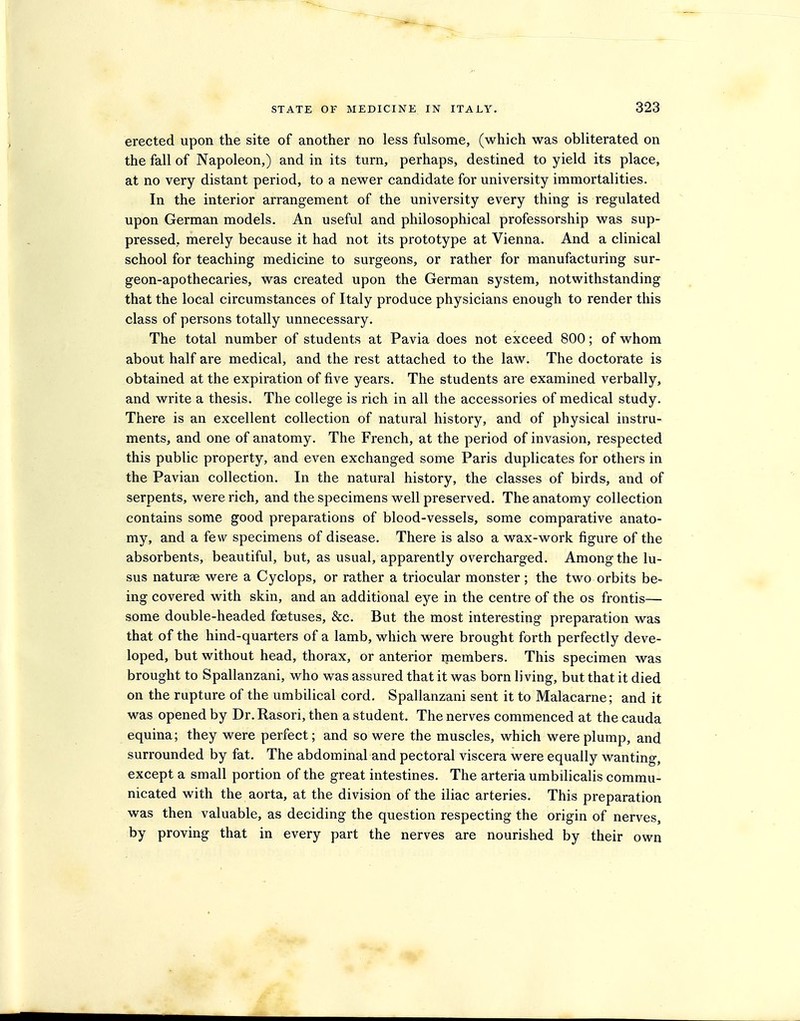 erected upon the site of another no less fulsome, (which was obliterated on the fall of Napoleon,) and in its turn, perhaps, destined to yield its place, at no very distant period, to a newer candidate for university immortalities. In the interior arrangement of the university every thing is regulated upon German models. An useful and philosophical professorship was sup- pressed, merely because it had not its prototype at Vienna. And a clinical school for teaching medicine to surgeons, or rather for manufacturing sur- geon-apothecaries, was created upon the German system, notwithstanding that the local circumstances of Italy produce physicians enough to render this class of persons totally unnecessary. The total number of students at Pavia does not exceed 800; of whom about half are medical, and the rest attached to the law. The doctorate is obtained at the expiration of five years. The students are examined verbally, and write a thesis. The college is rich in all the accessories of medical study. There is an excellent collection of natural history, and of physical instru- ments, and one of anatomy. The French, at the period of invasion, respected this public property, and even exchanged some Paris duplicates for others in the Pavian collection. In the natural history, the classes of birds, and of serpents, were rich, and the specimens well preserved. The anatomy collection contains some good preparations of blood-vessels, some comparative anato- my, and a few specimens of disease. There is also a wax-work figure of the absorbents, beautiful, but, as usual, apparently overcharged. Among the lu- sus naturae were a Cyclops, or rather a triocular monster ; the two orbits be- ing covered with skin, and an additional eye in the centre of the os frontis— some double-headed foetuses, &c. But the most interesting preparation was that of the hind-quarters of a lamb, which were brought forth perfectly deve- loped, but without head, thorax, or anterior members. This specimen was brought to Spallanzani, who was assured that it was born living, but that it died on the rupture of the umbilical cord. Spallanzani sent it to Malacarne; and it was opened by Dr. Rasori, then a student. The nerves commenced at the cauda equina; they were perfect; and so were the muscles, which were plump, and surrounded by fat. The abdominal and pectoral viscera were equally wanting, except a small portion of the great intestines. The arteria umbilicalis commu- nicated with the aorta, at the division of the iliac arteries. This preparation was then valuable, as deciding the question respecting the origin of nerves, by proving that in every part the nerves are nourished by their own