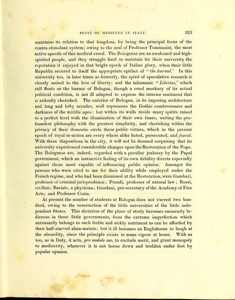 maintains its relation to that kingdom, by being- the principal focus of the contra-stimulant system; owing to the zeal of Professor Tommasini, the most active apostle of this medical creed. The Bolognese are an awakened and high- spirited people, and they struggle hard to maintain for their university the reputation it enjoyed in that bright epoch of Italian glory, when their little Republic secured to itself the appropriate epithet of  the learned.' In this university too, in later times as formerly, the spirit of speculative research is closely united to the love of liberty; and the talismanic ZiZ^erto, which still floats on the banner of Bologna, though a cruel mockery of its actual political condition, is not ill adapted to express the interior sentiment that is ardently cherished. The exterior of Bologna, in its imposing architecture and long and lofty arcades, well represents the Gothic cumbrousness and darkness of the middle ages; but within its walls reside many spirits raised to a perfect level with the illumination of their own times, uniting the pro- foundest philosophy with the greatest simplicity, and cherishing within the privacy of their domestic circle those public virtues, which in the present epoch of royal re-action are every where alike hated, persecuted, and/earn/. With these dispositions in the city, it will not be deemed surprising that its university experienced considerable changes upon the Restoration of the Pope. The Bolognese are, indeed, regarded with a peculiar jealousy by the Papal government, which an instinctive feeling of its own debility directs especially against those most capable of influencing public opinion. Amongst the persons who were cited to me for their ability while employed under the French regime, and who had been dismissed at the Restoration, were Gambari, professor of criminal jurisprudence; Prandi, professor of natural law ; Rossi, civilian; Baciale, a physician; Giordani, pro-secretary of the Academy of Fine Arts; and Professor Costa. At present the number of students at Bologna does not exceed two hun- dred, owing to the resurrection of the little universities of the little inde- pendent States. This dictation of the place of study becomes eminently lu- dicrous in these little governments, from the extreme imperfection which necessarily belongs to such feeble and sickly nutriment as can be aflbrded by their half-starved alma-maters; but it ill becomes an Englishman to laugh at the absurdity, since the principle exists in some vigour at home. With us too, as in Italy, it acts, pro modulo suo, to exclude merit, and grant monopoly to mediocrity, wherever it is not borne down and trodden under foot by popular opinion.