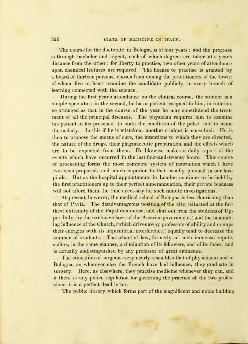 The course for the doctorate in Bologna is of four years ; and the prog iess is through bachelor and regent, each of which degrees are taken at a year's distance from the other: for liberty to practise, two other years of attendance upon chemical lectures are required. The license to practise is granted by a board of thirteen persons, chosen from among the practitioners of the town; of whom five at least examine the candidate publicly, in every branch of learning connected with the science. During the first year's attendance on the clinical course, the student is a simple spectator; in the second, he has a patient assigned to him, in rotation, so arranged as that in the course of the year he may superintend the treat- ment of all the principal diseases. The physician requires him to examine his patient in his presence, to state the condition of the pulse, and to name the malady. In this if he is mistaken, another student is consulted. He is then to propose the means of cure, the intentions to which they are directed, the nature of the drugs, their pharmaceutic preparation, and the effects which are to be expected from them. He likewise makes a daily report of the events which have occurred in the last four-and-twenty hours. This course of proceeding forms the most complete system of instruction which I have ever seen proposed, and much superior to that usually pursued in our hos- pitals. But as the hospital appointments in London continue to be held by the first practitioners up to their perfect superannuation, their private business will not afford them the time necessary for such minute investigations. At present, however, the medical school of Bologna is less flourishing than that of Pavia. The disadvantageous position: of the city, (situated at the fur- thest extremity of the Papal dominions, and shut out from the students of Up- per Italy, by the exclusive laws of the Austrian government,) and the benumb- ing influence of the Church, (which drives away professors of ability and cramps their energies with its inquisitorial interference,) equally tend to decrease the number of students. The school of law, formerly of such immense repute, suffers, in the same manner, a diminution of its followers, and of its fame; and is actually undistinguished by any professor of great eminence. The education of surgeons very nearly resembles that of physicians; and in Bologna, as wherever else the French have had influence, they graduate in surgery. Here, as elsewhere, they practise medicine whenever they can, and if there is any police regulation for governing the practice of the two profes- sions, it is a perfect dead letter. The public library, which forms part of the magnificent and noble building