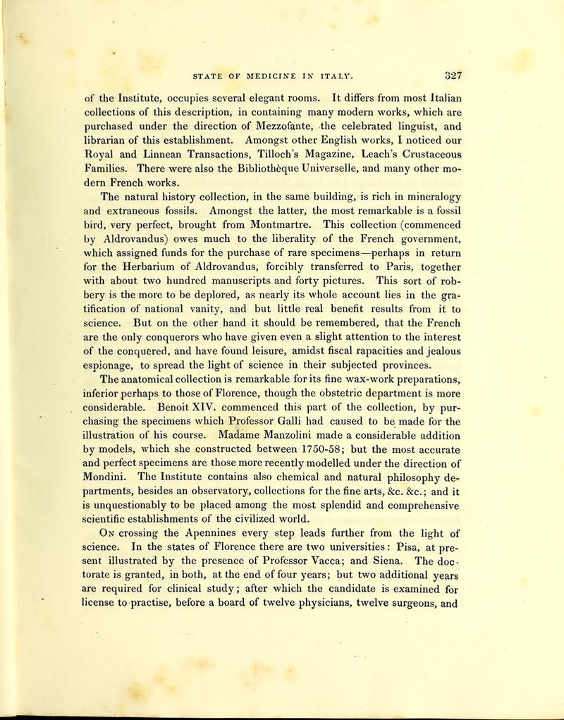 of the Institute, occupies several elegant rooms. It differs from most Italian collections of this description, in containing many modern works, which are purchased under the direction of Mezzofante, the celebrated linguist, and librarian of this establishment. Amongst other English works, I noticed our Royal and Linnean Transactions, Tilloch's Magazine, Leach's Crustaceous Families. There were also the Bibliotheque Universelle, and many other mo- dern French works. The natural history collection, in the same building, is rich in mineralogy and extraneous fossils. Amongst the latter, the most remarkable is a fossil bird, very perfect, brought from Montmartre. This collection (commenced by Aldrovandus) owes much to the liberality of the French government, which assigned funds for the purchase of rare specimens—perhaps in return for the Herbarium of Aldrovandus, forcibly transferred to Paris, together with about two hundred manuscripts and forty pictures. This sort of rob- bery is the more to be deplored, as nearly its whole account lies in the gra- tification of national vanity, and but little real benefit results from it to science. But on the other hand it should be remembered, that the French are the only conquerors who have given even a slight attention to the interest of the conquered, and have found leisure, amidst fiscal rapacities and jealous espionage, to spread the light of science in their subjected provinces. The anatomical collection is remarkable for its fine wax-work preparations, inferior perhaps to those of Florence, though the obstetric department is more considerable. Benoit XIV. commenced this part of the collection, by pur- chasing the specimens which Professor Galli had caused to be made for the illustration of his course. Madame Manzolini made a considerable addition by models, which she constructed between 1750-58; but the most accurate and perfect specimens are those more recently modelled under the direction of Mondini. The Institute contains also chemical and natural philosophy de- partments, besides an observatory, collections for the fine arts, &c. &c.; and it is unquestionably to be placed among the most splendid and comprehensive scientific establishments of the civilized world. On crossing the Apennines every step leads further from the light of science. In the states of Florence there are two universities: Pisa, at pre- sent illustrated by the presence of Professor Vacca; and Siena. The doc- torate is granted, in both, at the end of four years; but two additional years are required for clinical study; after which the candidate is examined for license to practise, before a board of twelve physicians, twelve surgeons, and