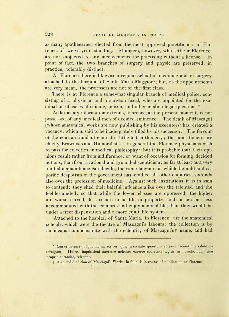 as many apothecaries, elected from the most approved practitioners of Flo- rence, of twelve years standing. Strangers, however, who settle in Florence, are not subjected to any inconvenience for practising without a license. In point of fact, the two branches of surgery and physic are preserved, in practice, tolerably distinct. At Florence there is likewise a regular school of medicine and of surgery attached to the hospital of Santa Maria Maggiore; but, as the appointments are very mean, the professors are not of the first class. There is at Florence a somewhat singular branch of medical police, con- sisting of a physician and a surgeon fiscal, who are appointed for the exa- mination of cases of suicide, poison, and other medico-legal questions.* As far as my information extends, Florence, at the present moment, is not possessed of any medical men of decided eminence. The death of Mascagni (whose anatomical works are now publishing by his executors) has created a vacancy, which is said to be inadequately filled by his successor. The fervour of the contra-stimulant contest is little felt in this city; the practitioners are chiefly Brownists and Humoralists. In general the Florence physicians Avish to pass for eclectics in medical philosophy; but it is probable that their opi- nions result rather from indifference, or want of occasion for forming decided notions, than from a rational and grounded scepticism: as far at least as a very limited acquaintance can decide, the same languor, in which the mild and so- porific despotism of the government has cradled all other enquiries, extends also over the profession of medicine. Against such institutions it is in vain to contend: they shed their baleful influence alike over the talented and the feeble-minded; so that while the lower classes are oppressed, the higher are worse served, less secure in health, in property, and in person; less accommodated with the comforts and enjoyments of life, than they would be under a freer dispensation and a more equitable system. Attached to the hospital of Santa Maria, in Florence, are the anatomical schools, which were the theatre of Mascagni's labours: the collection is by no means commensurate with the celebrity of Mascagni's f name, and had * Qui et decima quaque die meretrices, quae in civitate qusestum corpore faciunt, de salute in- terrogant. Huicce inquisitioni interesse nolentes carcere coercent; aegras in nosodochium, aere proprio curandas, relegant. t A splendid edition of Mascagni's Works, in folio, is in course of publication at Florence.