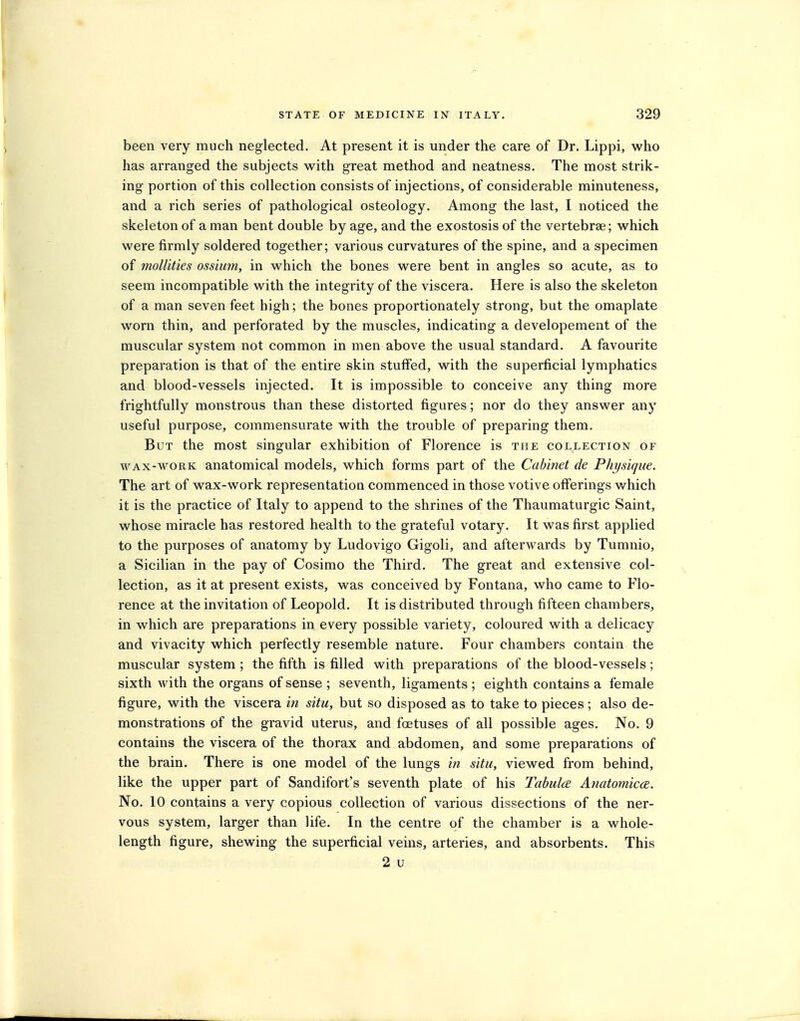 been very much neglected. At present it is under the care of Dr. Lippi, who has arranged the subjects with great method and neatness. The most strik- ing portion of this collection consists of injections, of considerable minuteness, and a rich series of pathological osteology. Among the last, I noticed the skeleton of a man bent double by age, and the exostosis of the vertebrae; which were firmly soldered together; various curvatures of the spine, and a specimen of mollities ossium, in which the bones were bent in angles so acute, as to seem incompatible with the integrity of the viscera. Here is also the skeleton of a man seven feet high; the bones proportionately strong, but the omaplate worn thin, and perforated by the muscles, indicating a developement of the muscular system not common in men above the usual standard. A favourite preparation is that of the entire skin stuffed, with the superficial lymphatics and blood-vessels injected. It is impossible to conceive any thing more frightfully monstrous than these distorted figures; nor do they answer any useful purpose, commensurate with the trouble of preparing them. But the most singular exhibition of Florence is the collection of WAX-WORK anatomical models, which forms part of the Cabinet de Physique. The art of wax-work representation commenced in those votive offerings which it is the practice of Italy to append to the shrines of the Thaumaturgic Saint, whose miracle has restored health to the grateful votary. It was first applied to the purposes of anatomy by Ludovigo Gigoli, and afterwards by Tumnio, a Sicilian in the pay of Cosimo the Third. The great and extensive col- lection, as it at present exists, was conceived by Fontana, who came to Flo- rence at the invitation of Leopold. It is distributed through fifteen chambers, in which are preparations in every possible variety, coloured with a delicacy and vivacity which perfectly resemble nature. Four chambers contain the muscular system ; the fifth is filled with preparations of the blood-vessels; sixth with the organs of sense ; seventh, ligaments ; eighth contains a female figure, with the viscera in situ, but so disposed as to take to pieces; also de- monstrations of the gravid uterus, and foetuses of all possible ages. No. 9 contains the viscera of the thorax and abdomen, and some preparations of the brain. There is one model of the lungs in situ, viewed from behind, like the upper part of Sandifort's seventh plate of his TabulcE Anatomic(E. No. 10 contains a very copious collection of various dissections of the ner- vous system, larger than life. In the centre of the chamber is a whole- length figure, shewing the superficial veins, arteries, and absorbents. This 2 u