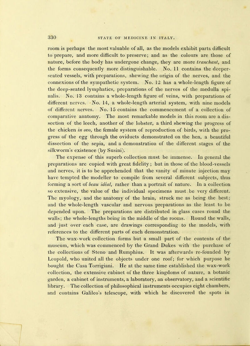 room is perhaps the most valuable of all, as the models exhibit parts difficult to prepare, and more difficult to preserve; and as the colours are those of nature, before the body has undergone change, they are more tranchant, and the forms consequently more distinguishable. No. 11 contains the deeper- seated vessels, w^ith preparations, shewing the origin of the nerves, and the connexions of the sympathetic system. No. 12 has a whole-length figure of the deep-seated lymphatics, preparations of the nerves of the medulla spi- nalis. No. 13 contains a whole-length figure of veins, with preparations of different nerves. -No. 14, a whole-length arterial system, with nine models of different nerves. No. 15 contains the commencement of a collection of comparative anatomy. The most remarkable models in this room are a dis- section of the leech, another of the lobster, a third shewing the progress of the chicken in ovo, the female system of reproduction of birds, with the pro- gress of the egg through the oviducts demonstrated on the hen, a beautiful dissection of the sepia, and a demonstration of the different stages of the silkworm's existence (by Susini). The expense of this superb collection must be immense. In general the preparations are copied with great fidelity; but in those of the blood-vessels and nerves, it is to be apprehended that the vanity of minute injection may have tempted the modeller to compile from several different subjects, thus forming a sort of beau ideal, rather than a portrait of nature. In a collection so extensive, the value of the individual specimens must, be very different. The myology, and the anatomy of the brain, struck me as being the best; and the whole-length vascular and nervous preparations as the least to be depended upon. The preparations are distributed in glass cases round the walls; the whole-lengths being in the middle of the rooms. Round the walls, and just over each case, are drawings corresponding to the models, with references to the different parts of each demonstration. The wax-work collection forms but a small part of the contents of the museum, which was commenced by the Grand Dukes with the purchase of the collections of Steno and Rumphius. It was afterwards re-founded by Leopold, who united all the objects under one roof; for which purpose he bought the Casa Torrigiani. He at the same time established the wax-work collection, the extensive cabinet of the three kingdoms of nature, a botanic garden, a cabinet of instruments, a laboratory, an observatory, and a scientific library. The collection of philosophical instruments occupies eight chambers, and contains Galileo's telescope, with which he discovered the spots in