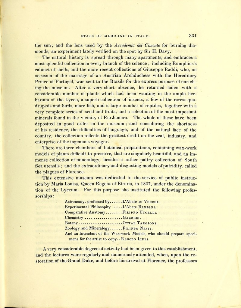 the sun; and the lens used by the Accademia del Cimento for burning dia- monds, an experiment lately verified on the spot by Sir H. Davy. The natural history is spread through many apartments, and embraces a most splendid collection in every branch of the science ; including Rumphius's cabinet of shells, and the more recent collections of Giuseppe Raddi, w^ho, on occasion of the marriage of an Austrian Archduchess with the Hereditary Prince of Portugal, was sent to the Brazils for the express purpose of enrich- ing the museum. After a very short absence, he returned laden with a considerable number of plants which had been wanting in the ample her- barium of the Lyceo, a superb collection of insects, a few of the rarest qua- drupeds and birds, more fish, and a large number of reptiles, together with a very complete series of seed and fruits, and a selection of the most important minerals found in the vicinity of Rio Janeiro. The whole of these have been deposited in good order in the museum ; and considering the shortness of his residence, the difficulties of language, and of the natural face of the country, the collection reflects the greatest credit on the zeal, industry, and enterprise of the ingenious voyager. There are three chambers of botanical preparations, containing wax-work models of plants difficult to preserve, that are singularly beautiful, and an im- mense collection of mineralogy, besides a rather paltry collection of South Sea utensils ; and the extraordinary and disgusting models of putridity, called the plagues of Florence. This extensive museum was dedicated to the service of public instruc- tion by Maria Louisa, Queen Regent of Etruria, in 1807, under the denomina- tion of the Lyceum. For this purpose she instituted the following profes- sorships : Astronomy, professed by L'Abate di Vecchi. Experimental Philosophy .... L'Abate Babbini. Comparative Anatomy Filippo Uccelli. Chemistry Gazzeri. Botany Ottar Targioni. Zoology and Mineralogy Filippo Nesti. And an Intendant of the Wax-work Models, who should prepare speci- mens for the artist to copy. .Kegolo Lippi. A very considerable degree of activity had been given to this establishment, and the lectures were regularly and numerously attended, when, upon the re- storation of the Grand Duke, and before his arrival at Florence, the professors