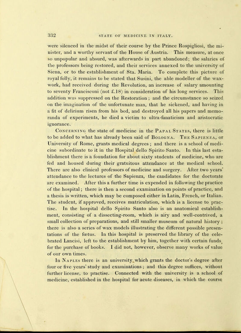 were silenced in tiie midst of their course by the Prince Rospigliosi, the mi- nister, and a worthy servant of the House of Austria. This measure, at once so unpopular and absurd, was afterwards in part abandoned; the salaries of the professors being restored, and their services annexed to the university of Siena, or to the establishment of Sta. Maria. To complete this picture of royal folly, it remains to be stated that Susini, the able modeller of the wax- work, had received during the Revolution, an increase of salary amounting to seventy Francisconi (not £.18) in consideration of his long services. This addition was suppressed on the Restoration; and the circumstance so seized on the imagination of the unfortunate man, that he sickened, and having in a fit of delirium risen from his bed, and destroyed all his papers and memo- randa of experiments, he died a victim to ultra-fanaticism and aristocratic ignorance. Concerning the state of medicine in the Papal States, there is little to be added to what has already been said of Bologna. The Sapienza, or University of Rome, grants medical degrees ; and there is a school of medi- cine subordinate to it in the Hospital dello Spirito Santo. In this last esta- blishment there is a foundation for about sixty students of medicine, who are fed and housed during their gratuitous attendance at the medical school. There are also clinical professors of medicine and surgery. After two years' attendance to the lectures of the Sapienza, the candidates for the doctorate are examined. After this a further time is expended in following the practice of the hospital; there is then a second examination on points of practice, and a thesis is written, which may be composed either in Latin, French, or Italian. The student, if approved, receives matriculation, which is a license to prac- tise. In the hospital dello Spirito Santo also is an anatomical establish- ment, consisting of a dissecting-room, which is airy and well-contrived, a small collection of preparations, and still smaller museum of natural history ; there is also a series of wax models illustrating the different possible presen- tations of the foetus. In this hospital is preserved the library of the cele- brated Lancisi, left to the establishment by him, together with certain funds^ for the purchase of books. I did not, however, observe many works of value of our own times. In Naples there is an university which grants the doctor's degree after four or five years' study and examinations ; and this degree suffices, Avithout further license, to practise. Connected with the university is a school of medicine, established in the hospital for acute diseases, in which the course
