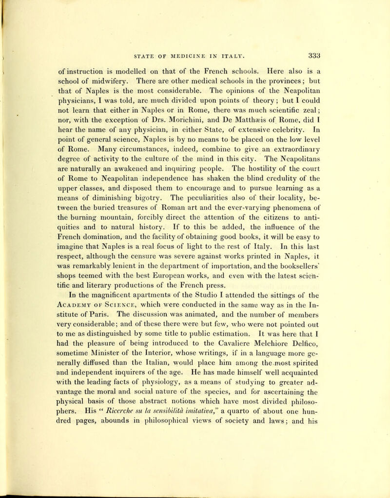 of instruction is modelled on that of the French schools. Here also is a school of midwifery. There are other medical schools in the provinces ; but that of Naples is the most considerable. The opinions of the Neapolitan physicians, I was told, are much divided upon points of theory; but I could not learn that either in Naples or in Rome, there was much scientific zeal; nor, with the exception of Drs. Morichini, and De Matthgeis of Rome, did I hear the name of any physician, in either State, of extensive celebrity. In point of general science, Naples is by no means to be placed on the low level of Rome. Many circumstances, indeed, combine to give an extraordinary degree of activity to the culture of the mind in this city. The Neapolitans are naturally an awakened and inquiring people. The hostility of the court of Rome to Neapolitan independence has shaken the blind credulity of the upper classes, and disposed them to encourage and to pursue learning as a means of diminishing bigotry. The peculiarities also of their locality, be- tween the buried treasures of Roman art and the ever-varying phenomena of the burning mountain, forcibly direct the attention of the citizens to anti- quities and to natural history. If to this be added, the influence of the French domination, and the facility of obtaining good books, it will be easy to imagine that Naples is a real focus of light to the rest of Italy. In this last respect, although the censure was severe against works printed in Naples, it was remarkably lenient in the department of importation, and the booksellers' shops teemed with the best European works, and even with the latest scien- tific and literary productions of the French press. In the magnificent apartments of the Studio I attended the sittings of the Academy of Science, which were conducted in the same way as in the In- stitute of Paris. The discussion was animated, and the number of members very considerable; and of these there were but few, who were not pointed out to me as distinguished by some title to public estimation. It was here that I had the pleasure of being introduced to the Cavaliere Melchiore Delfico, sometime Minister of the Interior, whose writings, if in a language more ge- nerall}'^ diffused than the Italian, would place him among the most spirited and independent inquirers of the age. He has made himself well acquainted with the leading facts of physiology, as a means of studying to greater ad- vantage the moral and social nature of the species, and for ascertaining the physical basis of those abstract notions which have most divided philoso- phers. His Ricerche su la sensibilitd imitativa, a quarto of about one hun- dred pages, abounds in philosophical views of society and laws; and his