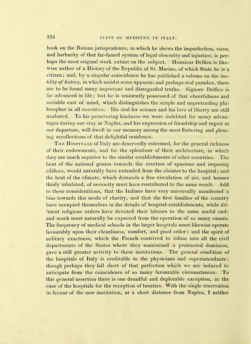 book on the Roman jurisprudence, in which he shews the imperfection, vices, and barbarity of that far-famed system of legal obscurity and injustice, is per- haps the most original work extant on the subject. Monsieur Delfico is like- wise author of a History of the Republic of St. Marino, of which State he is a citizen; and, by a singular coincidence he has published a volume on the inu- t'ditij of history, in which amidst some apparent and perhaps real paradox, there are to be found many important and disregarded truths. Signore Delfico is far advanced in life; but he is eminently possessed of that cheerfulness and sociable cast of mind, which distinguishes the simple and unpretending phi- losopher in all countries. His zeal for science and his love of liberty are still unabated. To his persevering kindness we were indebted for many advan- tages during our stay at Naples, and his expression of friendship and regret at our departure, will dwell in our memory among the most flattering and pleas- ing recollections of that delightful residence. The Hospitals of Italy are deservedly esteemed, for the general richness of their endowments, and for the splendour of their architecture, in which they are much superior to the similar establishments of other countries. The bent of the national genius towards the erection of spacious and imposing- edifices, would naturally have extended from the cloister to the hospital; and the heat of the climate, which demands a free circulation of air, and houses thinly inhabited, of necessity must have contributed to the same result. Add to these considerations, that the Italians have very universally manifested a bias towards this mode of charity, and that the first families of the country have occupied themselves in the details of hospital-establishments, while dif- ferent religious orders have devoted their labours to the same useful end; and much must naturally be expected from the operation of so many causes. The frequency of medical schools in the larger hospitals must likewise operate favourably upon their cleanliness, comfort, and good order ; and the spirit of military exactness, which the French contrived to infuse into all the civil departments of the States where they iTiaintained a protracted dominion, gave a still greater activity to these institutions. The general condition of the hospitals of Italy is creditable to the physicians and superintendants ; though perhaps they fall short of that perfection which we are induced to anticipate from the coincidence of so many favourable circumstances. To this general assertion there is one dreadful and deplorable exception, in the case of the hospitals for the reception of lunatics. With the single reservation in favour of the new institution, at a short distance from Naples, I neither