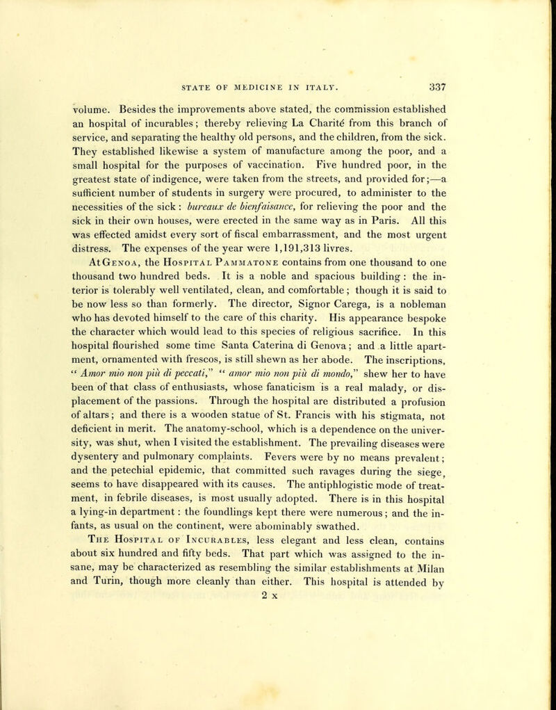 volume. Besides the improvements above stated, the commission established an hospital of incurables; thereby relieving La Charity from this branch of service, and separating the healthy old persons, and the children, from the sick. They established likewise a system of manufacture among the poor, and a small hospital for the purposes of vaccination. Five hundred poor, in the greatest state of indigence, were taken from the streets, and provided for;—a sufficient number of students in surgery were procured, to administer to the necessities of the sick : bureaux de bienfaisaiice, for relieving the poor and the sick in their own houses, were erected in the same way as in Paris. All this was effected amidst every sort of fiscal embarrassment, and the most urgent distress. The expenses of the year were 1,191,313 livres. At Genoa, the Hospital Pammatone contains from one thousand to one thousand two hundred beds. It is a noble and spacious building : the in- terior is tolerably well ventilated, clean, and comfortable; though it is said to be now less so than formerly. The director, Signor Carega, is a nobleman who has devoted himself to the care of this charity. His appearance bespoke the character which would lead to this species of religious sacrifice. In this hospital flourished some time Santa Caterina di Genova; and a little apart- ment, ornamented with frescos, is still shewn as her abode. The inscriptions,  Ainor mio non piii di peccati,  amor mio non piii di mondo shew her to have been of that class of enthusiasts, whose fanaticism is a real malady, or dis- placement of the passions. Through the hospital are distributed a profusion of altars; and there is a wooden statue of St. Francis with his stigmata, not deficient in merit. The anatomy-school, which is a dependence on the univer- sity, was shut, when I visited the establishment. The prevailing diseases were dysentery and pulmonary complaints. Fevers were by no means prevalent; and the petechial epidemic, that committed such ravages during the siege, seems to have disappeared with its causes. The antiphlogistic mode of treat- ment, in febrile diseases, is most usually adopted. There is in this hospital a lying-in department: the foundlings kept there were numerous; and the in- fants, as usual on the continent, were abominably swathed. The Hospital of Incurables, less elegant and less clean, contains about six hundred and fifty beds. That part which was assigned to the in- sane, may be characterized as resembling the similar establishments at Milan and Turin, though more cleanly than either. This hospital is attended by 2 X